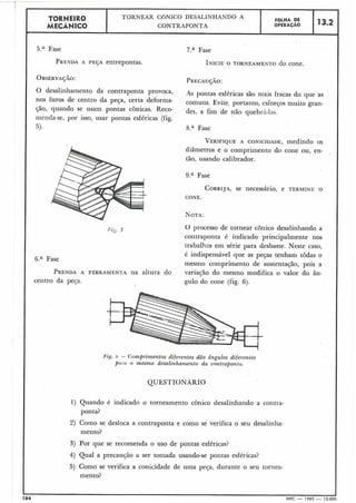 5.a Fase
PRENDAA PEÇA entrepontas.
TORNEIRO
MECÂNICO
L
7.a Fase
INICIEO TORNEAMENTO do cone.
O desalinhamento da contraponta Provoca, AS pontas esféricas são mais fracas do que as
de da Peça, certa comuns. Evite, portanto, esforços muito gran-
$20, quando se usam pontas ~ÔnicaS.Reco- des, a fim de quebr:(-l;ls,
menda-se, por isso, usar pontas esféricas (fig.
5). 8.a Fase
,
TORNEAR CÔNICO DESALINHANDO A
CONTRAPONTA
VERIFIQUEA CONICIDADE,medindo os
diâmetros e o comprimento do cone ou, en- ,
tão, usando calibrador.
9.a Fase
FGLHA DE
OPERACAO
CORRIJA,se necessário, e TERMINE O
CONE.
13.2
O processo de tornear cônico desalinhando a
contraponta é indicado principalmente nos
trabalhos em série para desbaste. Neste caso,
é indispensável que as peças tenham tôdas o
6.a Fase
mesmo comprimento de sustentação, pois a
PRENDAA FERRAMENTA na altura do variação do mesmo modifica o valor do ân-
centro da peça. gulo do cone (fig. 6).
Fzg. h - Comprimentos diferentes dão dngulos difewntes
P(IIILO mes?~zodesalinharr~entoda contraporltrr.
184 MEC - 1965 -- 15.000
QUESTIONARIO
1) Quando é indicado o torneamento cônico desalinhando a contra-
ponta?
2) Como se desloca a contraponta e como se verifica o seu desalinha-
mento?
3) Por que se recomenda o.uso de pontas esféricas?
4) Qual a precaução a ser tomada usando-se pontas esféricas?
5) Como se verifica a conicidade de uma pela, durante o seu tornea-
mento?
 