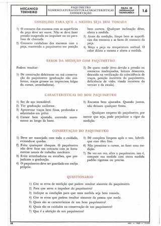 I MECANICO PAQUfMETRO FÔLHA DE
TORNEIRO
NOMENCLATURA-LEITURA-CARACTERÍSTICAS INFORMACÃO
CONSERVAÇÃO TECNOLÓGICA
1.b
I
1) O contacto dos encostos com as superfícies bem correta. Qualquer inc1inaçã.o dêste,
da peça deve ser suave. Não se deve fazer altera a medida.
pressão exagerada no impulsor OU no para- 3) Antes da medição, limpe bem as superfí-
fuso de chamada. cies dos encostos e as faces de contacto da
2) Contacto cuidadoso dos encostos com a Peça.
peça, mantendo 0 paquímetro em posição 4) Meça a peça na temperatura nor'mal. O
calor dilata a mesma e altera a medida.
i0 COM PAÇ.UÍM1- -_3
Podem resultar: 2) De quem mede (êrro devido a pressão ou
contactos inadequados, leitura desatenta,
1) De construção defeituosa ou má conserva- descuido na verificação da coincidência de
$50 do paquíinetro (graduação não uni- traços, posição incorreta do paquímetro,
forme, traços grossos ou imprecisos, folgas deficiência de visão, visada incorreta do
do cursor, arranhaduras). vernier e da escala).
I UUIVI PAQU
1) Ser de aço inoxidável. 5) Encostos bem ajustados. Quando juntos,
2) Ter graduação uniforme. não deixam qualquer fresta.
3) Apresentar traços bem finos, profundos e
salientados em prêto. Qualquer empeno do paquimetro, por
4) Cursor bem ajustado, correndo suave- menor que seja, pode prejudicar 0 rigor da
mente ao longo da haste. medição.
1) Deve ser manejado com todo o cuidado, 5) Dê completa limpeza após o uso, lubrifi-
evitando-se quedas. que com óleo fino.
2) Evite quaisquer choques. O paquímetro 6) Não pressione o cursor, ao fazer uma me-
não deve ficar em contacto com as ferra- dição.
mentas usuais de trabalho mecânico. 7) De vez em vez, afira o paquímetro, isto é,
3) Evite arranhaduras ou entalhes, que pre- compare sua medida com outra medida
judicam a graduação. padrão rigorosa ou precisa.
4) O paquímetro deve ser guardado em estojo
próprio.
1) Cite os erros de-medição que podem resultar sòmente do paquímetro.
2).Para que serve o impulsor do paquímetro?
3) Indique as condições para que uma medida seja bem tomada.
4) Cite os erros que podem resultar sòmente da pessoa que mede.
5) Quais são as características de um bom paquímetro?
6) Quais são os cuidados na conservação de um paquímetro?
7) Que é a aferição de um paquímetro?
38 MEC - 1965 - 15
 