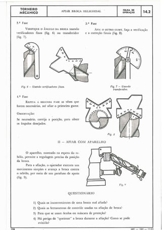 I
1
TORNEIRO
AFIAR BROCA HELICOIDAL FdLHA DE
MECÂNICO OPERACÁO 14.2
3.a Fase 5.;' Fase IVERIFIQUEO ÂNGULO DA BROCA usando * ~ F I ~O OUI-RO GUME. faça a veriiicac,ão
verificadores fixos (fig. 6) ou transferidor e a correyão finais (lig. 8).
(fig. 7).
1;ig. 6 - Usrcltdo verificadores fixos.
4.a Fase
REPITAA SEGUNDA FASE as vêzes que
forem necessárias, até afiar o primeiro gume.
Se necessário, corrija a posição, para obter
os ângulos desejados.
fig. 7 - Usando
1~un.rferidor.
I1 - AFIAR COkl APXREL,HO
O aparelho, montado na espera do i-c-
bolo, permite a regulagem precisa da posição
da broca.
Para a afiayão, o operador executa urii
niovimento siinpies e avança a broca contra
o rebolo, por ineio de -u-uiiiparafuso de apoio
(fig. 9).
1) Quais os inconveiiientes de unia broca iiial afiada?
2) Quais as ferraii~eiitasde controle usadas lia afiação de broca?
3) Para que se usam óculos ou ináscara de protec;ão?
4) Há perigo de "queirnar" a broca durante a afiação? Coiiio se pode
evit;í-lo?
90
1MEC - 1965 - 15nnn
 