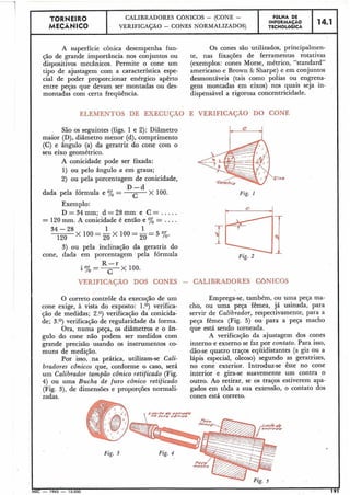 I
TORNEIR0 CALIBRADORES CGNICOS - (CONE -
MECÂNICO VERIFICAÇÃO - CONES NORMALIZADOS)
I
A superfície cônica desempenha fun- Os cones são utilizados, principalmen-
ção de grande importância nos conjuntos ou te, nas fixações de ferramentas rotativas
dispositivos mecânicos. Permite o cone um (exemplos: cones Morse, métrico, "standard"
tipo de ajustagem com a característica espe- americano e Brown & Sharpe) e em conjuntos
cial de poder proporcionar enérgico apêrto desmontáveis (tais como polias ou engrena-
entre peças que devam ser montadas ou des- gens montadas em eixos) nos quais seja in-
montadas com certa frequência. dispensável a rigorosa concentricidade.
ELEMENTOS DE EXECUÇÃO E VERIFICACÃO DO CONE
São os seguintes (figs. 1 e 2): Diâmetro
maior (D), diâmetro menor (d), comprimento
(C) e ângulo (a) da geratriz do cone com o
seu eixo geométrico.
A conicidade pode ser fixada:
1) ou pelo ângulo a em graus;
2) ou pela porcentagem de conicidade, o
D - d
dada pela fórmula e % =
C
X 100. Fig. 1
Exemplo:
D=34mm; d = 2 8 m m e C = .....
= 120mm. A conicidade é então e % = ....
34 - 28 1 1
120
X 100=-X 100=-=5 yo.2o 20
3) ou pela inclinação da geratriz do
cone, dada em porcentagem pela fórmula Fig. 2
R - r
i%=---
C
X 100.
VERIFICASAO DOS CONES - CALIBRADORES CONICOS
O correto controle da execução de um Emprega-se, também, ou uma peça ma-
cone exige, à vista do exposto: 1.O) verifica- cho, ou uma peça fêmea, já usinada, para
ção de medidas; 2.0) verificação da conicida- servir de Calibrador, respectivamente, para a
de; 3.O) verificação de regularidade da forma. peça fêmea (Fig. 5) ou para a peça macho
Ora, numa peça, os diâmetros e o ân- que está sendo torneada.
gulo do cone não podem ser medidos com A verificação da ajustagem dos cones
grande precisão usando os instrumentos co- interno e externo se faz por contato. Para isso,
muns de medição. dão-se quatro traços equidistantes (a giz ou a
Por isso, na prática, utilizam-se Cali- lápis especial, oleoso) segundo as geratrizes,
bradores cônicos que, conforme o caso, será no cone exterior. Introduz-se êste no cone
um Calibrador tampão cônico retificado (Fig. interior e gira-se suavemente um contra o
4) ou uma Bucha de furo cônico retificado outro. Ao retirar, se os traços estiverem apa-
(Fig. 3), de dimensões e proporções normali- gados em toda a sua extensão, o contato dos
zadas. cones está correto.
14078/& &
/uro dümrro
i
MEC - 1965 -15.000 191
FaLHA DE
INFORMAÇAO
TECNOLÓGICA
14.1
 