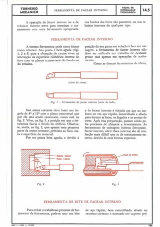 TORNEIRO
I I FBLHA DE
FERRAMENTA DE FACEAR INTERNO INFORMACAO 14.5
MECÂNICO TECNOLÓGICA I
A operação de facenr interno ou a de nos fundos dos furos não passantes, ou nos re-
rebaixar interno serve para terminar o tor- baixos internos de qualquer tipo.
neamento com uma ferramenta apropriada,
FERRAMENTA DE FACEAR INTERNO
A mesma ferramenta pode tanto facear posição do seu gume em relação à face em usi-
como rebaixar. Sua ponta é bem aguda (figs. nagem, a ferramenta de facear interno não
1, 2 e 3) para a obtenção de cantos vivos na deve ser utilizada em trabalho de desbaste
interseção da superfície cilíndrica interna do grosso mas apenas em operações de acaba-
furo com os planos transversais do fundo ou mento.
do rebaixo. Como as demais ferramentas de torno,
(vista de cima).
Fzg. I - Ferramenta de jacear interno (vistn de lado).
Sua aresta cortante deve fazer u1i1 ân-
gulo de 80 a 120 com o plano transversal que
por ela está sendo executado, como está na
fig. 2. Vê-se, na fig. 3, a posição em que a fer-
ramenta faceia o fundo do orifício. Observa-
se, ainda, na fig. 2, que apenas uma pequena
parte da aresta cortante, próxima ao bico, ata-
ca a superfície do material.
Por ter ponta bem aguda, e devido à
a de facear interno é forjada em aço ao car-
bono ou em aço rápido, esmerilhada e afiada
para formar as faces, os ângulos e as arestas de
corte. Após essa preparação, passam ainda pe-
los processos de têmpera e revenimento. As
ferramentas de usinagem interna (broquear,
facear interno, abrir rosca interna) são de con-
fecção mais difícil que as de torneamento ex-
terno, devido às suas formas especiais.
Fig. 3
FERRAMENTA DE BITE DE FACEAR INTERNO
Para evitar o trabalhoso processo de for- de aço rápido, bem esmerilhado, afiado no
jamento da ferramenta, pode-se usar um bite extremo cortante e montado etn suporte pró-
 