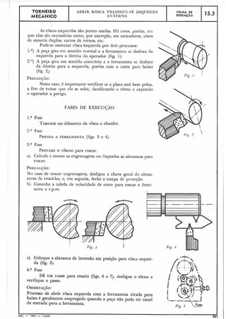 As roscas esquerdas são pouco usadas. Hrí casos. porém, eni
que elas são necessárias como, por exemplo, em esticadores, eixos
de esmeris cluplos, cai-ros de tornos, etc.
Pode-se executar rhsca esquerda por doi3 processos:
1.O) A peça gira em sentido normal e a ferramenta se desloca da
esquerda para a direita cio operador (fig. 1).
2.')) 4 peça gira em sentido contrário e a ferramenta se desloca
da direita para a esquerda, porém com o corte para baixo
(fig. 2).
PRECAUGO:
Neste caso, é importante verificar se a placa está bem prêsa,
a fim de evitar que ela se solte, danificando o torno e expondo
o operador a perigo.
I
FASES DE EXECUGÃO
l.a Fase
TORNEIEno diâmetro da rosca e chanfre.
TORNEIR0
MECÂNICO
2." Fase
PRENDAA FERRAMENTA (figs. 3 e 4).
3.a Fase
PREPAREO TORNO para roscar.
a) Calcule e monte as engrenagens ou tlisponha as alavancas para
roscar.
ABRIR ROSCA TRIANGUL-R ESQUERDA
EXTEKXA
PRECAU~ÃO:
No caso de trocar en'grenagens, desligue a chave geral do torno,
antes de trocá-las, e, ern seguida, feche a tampa de proteção.
bj Consulte a tabela de velocidade de corte para roscar e deter-
iniiie a r.p.m. I
- c) Coloque a alavanca de inversáo em posição para rôsca esquer-
da (fig. 5).
FOLHA DE
OPERACÃO
4.aFase
DE UM PASSE para ensaio (figs. 6 e 7), desligue o torno e
verifique o passo.
15.3
Processo de abrir rôsca esquerda com a ferramenta virada para
baixo é geralmente empregado quando a peça não pode ter canal
de entrada' para a ferramenta.
Fig. 4
 