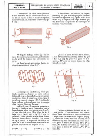 A ferramenta de abrir rosca quadrada É semelhante à ferramenta de sangrar
é feita de barras de aço ao carbono ou de bi- (bedame), da qual se distingue pelas duas ca-
tes de ajo rápido e ataca o material segundo racterísticas seguintes: 1.0) a parte útil é mais
a aresta frontal AB, retilínea e horizontal (figs. curta; 2.0) os ângulos das folgas laterais (fl)
1 e 2). são diferentes e dependem da inclinação do
filête da rôsca quadrada.
Fig. 2
15.1
Fig. 1
F6LHA DE
INFORMACÁO
TECNOLÓGICA
TORNEIR0
MECÂNICO
Os ângulos de folga frontal (f) e de saí- Quando o passo da rosca for à direita,
da (s)devem ter os valores usuais, iiidicados na a face BB' deve ter maior folga lateral (£1)que
tabela geral de ângulos das ferramentas de a face AA' (fig. 1). Quando o passo for à es-
corte. querda, BB' deve ter menor ângulo de folga
As faces laterais apresentam ligeira in- lateral que AA'.
clinação para trás, de cêrca de 1°.
FERRAMENTA DE ABRIR ROSCA QUADRADA
- SUPORTES FLEXÍVEIS -
Fig. 3
A execução de um filête de rosca qua-
drada consiste na abertura de uma ranhura
helicoidal cuja profundidade deve ser aproxi-
madamente igual à largura e, ainda, igual à
metade do passo da rôsca (p + 2). A inclinação
desta ranhura helicoidal varia com o passo da
rôsca e com o diâmetro da peça.
A fim de que a ferramenta possa atacar
bem até o fundo da rôsca, é necessário que as
folgas laterais sejam bem preparadas de acôr-
do com a inclinação do filête (figs. 3 e 4). A
folga f~ =40 (ou 4O a 6 O - fig. 3) é, pela ex-
periência, a que permite ataque mais desem-
baraçado da ferramenta de corte. Pelo exame
da fig. 4, sendo i o ângulo de inclinaqão do
filête e £1 = 40, se estabelecem as fórmulas se-
guintes, dos valores dos ângulos a e b:
Quando o passo fÔr inferior ou, no lilá-
ximo, igual a 1/4 do diâmetro da peça no fun-
do da rosca, uma das faces laterais deverá ter
a folga de 8O e a outra face a folga de 2 O (fig.
5), conforme a rosca for num sentidq ou no
contrário: 1) Para ferramenta de roscar exter-
no e passo à direita, 80 na face BB' e 2 O na
face AA'; 2) Para ferramenta de roscar inter-
no e passo à direita, 8O na face AA' e Z0 na
face BB'.
I
MEC - 1965 - 15.000 20d
 