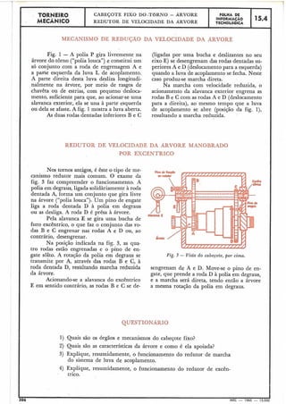 E em sentido contrário, as rodas B e C se de- a mesma rotação da polia em degraus.
TORNEIcRO
MECÃNICO
QUESTIONARIO
1) Quais são os órgãos e mecanismos do cabeçote fixo?
4
MECANISMO DE REDUÇAO DA VELOCIDADE DA ARVORE
Fig. 1 - A polia P gira livremente na (l.igadas por uma bucha e deslizantes no seu
árvore do torno ("polia louca") e constitui um eixo E) se desengrenam das rodas dentadas su-
só conjunto com a roda de engrenagem A e periores A e D (deslocamentopara a esquerda)
a parte esquerda da luva L de acoplamento. quando a luva de acoplamento se fecha. Neste
A parte direita desta luva desliza longitudi- caso produz-se marcha direta.
nalmente na árvore, por meio de rasgos de Na marcha com velocidade reduzida, o
chavêta ou de estrias, com pequeno desloca- acionamento da alavanca exterior engrena as
mento, suficiente para que, ao acionar-se uma rodas B e C com as rodas A e D (deslocamento
alavanca exterior, ela se una à parte esquerda para a direita), ao mesmo tempo que a luva
ou dela se afaste. A fie. 1mostra a luva aberta. de acoplamento se abre (posição da fig. l),
As duas rodas dentadas inferiores B e C resultando a marcha reduzida.
REDUTOR DE VELOCIDADE DA ARVORE MANOBRADO
POR EXCÊNTRICO
Nos tornos antigos, é êste o tipo de me- #,
canismo redutor mais comum. O exame da
fig. 3 faz compreender o funcionamento. A
polia em degraus, ligada solidàriamente à roda
dentada A, forma um conjunto que gira livre
na árvore ("polia louca"): Um pino de engate
liga a roda dentada D à polia em degraus
ou as desliga. A roda D é prêsa à árvore.
Pela alavanca E se gira uma bucha de
furo excêntrico, o que faz o conjunto das ro-
das B e C engrenar nas rodas A e D ou, ao
contrário, desengrenar.
Na posição indicada na fig. 3, as qua-
tro rodas estão engrenadas e o pino de en-
gate sôlto. A rotação da polia em degraus se Fig. 3 - Vista do cabeçote, por cima.
transmite por A, através das rodas B e C, à
roda dentada D, resultando marcha reduzida sengrenam de A e D. Move-se o pino de en-
da árvore. gate, que prende a roda D à polia em degraus,
Acionando-se a alavanca do excêntrico e a marcha será direta, tendo então a árvore
CABEÇOTE FIXO D0,TBRNO - ARVORE
REDUTOR DE VELOCIDADE DA ARVORE
2) Quais são as características da ârvore e como é ela apoiada?
3) Explique, resumidamente, o funcionamento do redutor de marcha
do sistema de luva de acoplamento.
FBLHA DE
INFORMAÇAO
TECNOL6GICA
4) Explique, resumidamente, o funcionamento do redutor de excên-
trico.
15.4
I 1.1 206 MEC - 1965 - 15:000
 