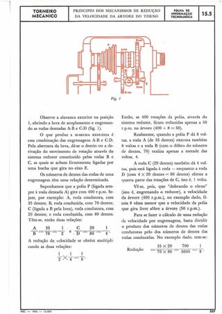 TORb(EIR0 PRINCÍPIO DOS MECANISMOS DE REDUÇAO FGLHA DE
MECÂNICO
INFORMAÇAO 15.5DA VELOCIDADE DA ARVORE DO TORNO TECNOLÓGICA
1
Fig. 1
Observe a alavanca exterior na posição
1, abrindo a luva de acoplamento e engrenan-
do as rodas dentadas A-B e C-D (fig. 1).
O que produz a MARCHA REDUZIDA é
essa combinação das engrenagens A-B e C-D.
Pela abertura da luva, dá-se o desvio ou a de-
rivação do movimento de rotação através do
sistema redutor constituído pelas rodas B e
C, as quais se acham firmemente ligadas por
uma bucha que gira no eixo E.
Os números de dentes das rodas de uma
engrenagem têm uma relação determinada.
Suponhamos que a polia P (ligada sem-
pre à roda dentada A) gire com 400 r.p.m. Se-
jam, por exemplo: A, roda condutora, com
35 dentes; B, roda conduzida, com 70 dentes;
C: (ligada a B pela luva), roda condutora, com
20 dentes; e roda conduzida, com 80 dentes.
Têm-se, então duas relações:
A 35 1 C 20 1-----
B - 7 0 - 2
e . D = ~ = T
A redução de velocidade se obtém multipli-
cando as duas relações:
1 1 1
2xT=s.
Então, as 400 rotações da polia, através do
sistema redutor, ficam reduzidas apenas a 50
r.p.m. na árvore (400 +8 = 50).
Realmente, quando a polia P dá 8 vol-
tas, a roda A (de 35 dentes) executa também
8 voltas e a roda B (com o dobro do número
de dentes, 70) realiza apenas a metade das
voltas, 4.
A roda C (20 dentes) também dá 4 vol-
tas, pois está ligada à roda - enquanto a roda
D (com 4 X 20 dentes = 80 dentes) efetua a
quarta parte das rotações de C, isto é, 1 volta.
Vê-se, pois, que "dobrando o torno"
(isto é, engrenando o redutor), a velocidade
da árvore (400 r.p.m.), no exemplo dado, fi-
cou 8 vêzes menor que a velocidade da polia
que gira livre sobre a árvore (50 r.p.m.).
Para se fazer o cálculo de uma redução
de velocidade por engrenagens, basta dividir
o produto dos números de dentes das rodas
condutoras pelo dos números de dentes das
rodas conduzidas. No exemplo dado, tem-se:
Redução
cMEC - 1965 - 15.006
 