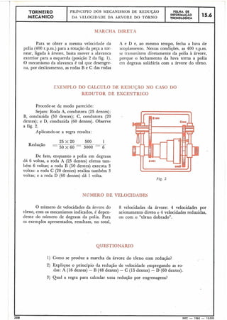 EXEMPLO DO CALCULO DE REDUÇÃO NO CASO DO
REDUTOR DE EXCÊNTRICO
Procede-se de modo parecido:
Sejam: Roda A, condutora (25 dentes);
B, conduzida (50 dentes); C, condutora (20
dentes); e D, conduzida (60 dentes). Observe
a fig. 2.
Aplicando-se a regra resulta:
De fato, enquanto a polia em degraus
dá 6 voltas, a roda A (25 dentes) efetua tam-
bém 6 voltas; a roda B (50 dentes) executa 3
voltas: a roda C (20 dentes) realiza também 3
voltas; e a roda D (60 dentes) dá 1 volta.
NUMERO DE VELOCIDADES
- --
-1 :r -Y 4
I TORNEIRO
PRINCÍPIO DOS MECANISMOS DE REDUÇÃO FOLHA DE
MECÁNICO DA VELOCIDADE DA ARVORE DO TORNO
INFORMAÇÃO 15.6
TECNOLÓGICA
1 MARCHA DIRETA
Para se obter a mesma velocidade da A e D e, ao mesmo tempo, fecha a luva de
polia (400 r.p.ni.) para a rotação da peqa a tor- acoplan~ento.Nes~ascondições, as 400 r.p.m.
near, ligada à árvore, basta mover a alavanca se transmitem diretamente da polia à árvore, II
exterior para a esquerda (posição 2 da fig. 1). porque o fechamento da luva torna a polia I
O mecanismo da alavanca é tal que desengre- em degraus solidária com a árvore do torno. I
i-ia, por deslizamento, as rodas B e C das rodas
I
I
I
I Fzç. 2
I
I
QUESTIONARIO
I
i1
i
1) Como se produz a marcha da árvore do torno com redução?
2) Explique o princípio da redução de velocidade empregando as ro-
das: A (16 dentes) - B (48 dentes) - C (15 dentes) - b (60 dentes).
O número de velocidades da árvore do 8 velocidades da árvore: 4 velocidades por
torno, com os mecanismos indicados, é depen- acionamento direto e 4 velocidades reduzidas,
dente do número de degraus da polia. Para ou com o "torno dobrado".
os exemplos apresentados, resultam, no total,
208 MEC - 1965 - 15.000
3) Qual a regra para calcular uma redução por engrenagens? . I
II
I
 