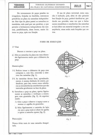 No torneamento de peças pesadas ou
irregulares, forjadas ou fundidas, costuma-se
prendê-las na placa de castanhas independen-
tes. Este tipo de placa possui as castanhas co-
mandadas, cada qual por um parafuso, o que
permite o fechamento independente das mes-
mas, possibilitando, dessa forma, maior fir-
meza na peça, após sua fixação.
O uso de placa universal, neste caso,
não é indicado, pois, além de não permitir
boa fixação da peça, poderá danificar-se, per-
dendo sua precisão, uma vez que o fecha-
mento simultâneo e concêntrico das castanhas
se fará sobre um material irregular e, em con-
seqüência, umas serão mais forçadas que ou-
tras.
TORNEIR0
MECÂNICO
FASES DE EXECU(2ÃO
FOLHA DE
OPERACÃO
TORNEAR CILÍNDRLCO EXTERNO
(NA PLACA DE CASTANHAS INDEPENDENTES)
l.a Fase
PRENDAE CENTRE a peça na placa.
16.1
a) Abra as castanhas da placa em uma dimen-
são ligeiramente maior que o diâmetro da
peça.
.<
1.a) Pode-se tomar o diâmetro da peça com
compasso e, com êste, controlar a aber-
tura das castanhas (fig. 1).
2.") As castanhas devem ficar, aproximada-
mente, à mesma distância do centro, po-
dendo-se, para isso, tomar como referên-
cia as circunferências concêntricas que são
marcadas geralmente na face da placa.
b) Introduza a peça na placa, aperte ligeira-
mente as castanhas e verifique a centra-
gem com graminho (fig. 2), do seguinte
modo:
1) ,Gire a peça e observe o espaço entre a
mesma e a agulha do graminho.
2) Solte ligeiramente a castanha do lado
em que a peça mais se afaste da agulha
e aperte a castanha oposta (fig. 2).
7Fig. 1
Fig. 2
Nunca deixe mais de uma castanha desaper
tada.
MEC - 1965 - 15.000 213
 