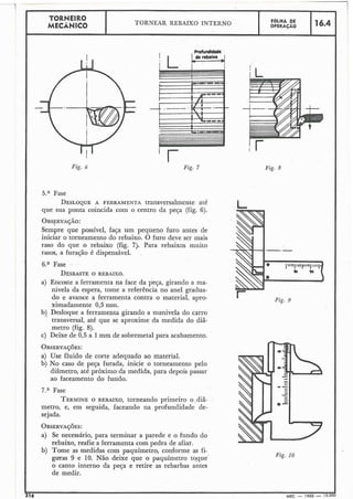 Fig. 7
TORNEIRO
MECÂNICO
5.a Fase
DESLOQUEA FERRAMENTA transversalmente até
que sua ponta coincida com o centro da peça (fig. 6).
1
TORNEAR REBAIXO INTERNO
OBSFRVA~ÁO:
Sempre que possível, faça um pequeno furo antes de
iniciar o torneamento do rebaixo. O furo deve ser mais
raso do que o rebaixo (fig. 7). Para rebaixos muito
rasos, a furação é dispensável.
6.a Fase
DESBASTEO REBAIXO.
a) Encoste a ferramenta na face da peça, girando a ma-
nivela da espera, tome a referência no anel gradua-
do e avance a ferramenta contra o material, apro-
ximadamente 0,s mm.
b) Desloque a ferramenta girando a manivela do carro
transversal, até que se aproxime da medida do diâ-
metro (fig. 8).
c) Deixe de 0,5 a 1mm de sobremetal para acabamento.
FOLHA DE
OPERACÁO
a) Use fluido de corte adequado ao material.
b) No caso de peça furada, inicie o torneamento pelo
diâmetro, até próximo-da medida, para depois passar
ao faceamento do fundo.
16.4
7.a Fase
TERMINEO REBAIXO,torneando primeiro o ,diâ-
metro, e, em seguida, faceando na profundidade de-
sejada.
a) Se necessário, para terminar a parede e o fundo do
rebaixo, reafie a ferramenta com pedra de afiar.
b) Tome as medidas com paquímetro, conforme as fi-
gmas 9 e 10. Não deixe que o paquímetro toque
o canto interno da peça e retire as rebarbas antes
de medir.
Fig. 8
Fig. 10
I
216 MEC - 1966 - 15.00'
 