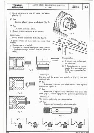 i
TORNEIR0
MECÂNICO
c) Gire o torno com a mão 10 voltas, por exem-
plo (fig. 5).
6.a Fase
LIGUEO TORNO e tome a referência (fig. 7).
7.a Fase
CHANFREe inicie a rosca.
a) Avance transversalmente a ferramenta.
OBSERVAÇÃO:
O avanço é feito no sentido da flecha (fig. 8).
Os passes devem ser mais finos que para rôsca
externa.
b) Engate o carro principal.
c) Desengate o carro ou desligue o torno quando
a ferramenta chegar no final da rosca (canal de
saída).
a) O número de voltas pode
ser qualquer.
b) A distância entre o carro e
O calço deve ser, neste caso,
de 10vêzes o passo da rôsca
OBSERVACÃO:
Use um anel de arame para referência (fig. 9), ou uma
marca de giz.
8." Fase
REPITAOS PASSES até próximo à medida final, segundo
a ordem da figura 10.
9.a Fase
VERIFIQUEO AJUSTE com calibrador tipo "passa não
Fig. 8 passa" (fig. 11)ou com a peça macho (parafuso, por exemplo).
OBSERVAJ.LO:
Não force o calibrador ou a peça macho.
10." Fase
REPASSEaté conseguir o ajuste desejado.
Fiç. 9
Fig. I 1
!
218 MEC - 1965 - 15.000
ABRIR ROSCA TRIANGULAR DIREITA
INTERNA
FOLHA DE
OPERACAO 16.6
 