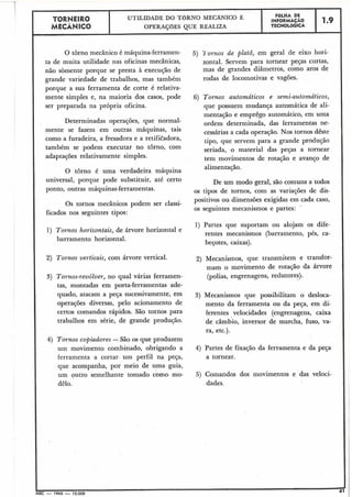 TORNEIR0 UTILIDADE DO TORNO MECÂNICO E FOLHA DE
' INFORMAÇÁO
OPERAÇõES QUE REALIZA TECNOLÓGICA
1.9
MECÂNICO
0 torno mecânico é máquina-ferramen- 5) 'J ornas de platô, em geral de eixo hori-
ta de muita utilidade nas oficinas mecânicas, zontal. Servem para tornear peças curtas,
não sòmente porque se presta à execução de mas de grandes diâmetros, como aros de
grande variedade de trabalhos, mas também rodas de locomotivas e vagões.
porque a sua ferramenta de corte é relativa-
mente simples e, na maioria dos casos, pode 6) Tornos automáticos e semi-automáticos,
ser preparada na própria oficina. que possuem mudança automática de ali-
Determinadas operações, que normal-
mente se fazem em outras máquinas, tais
I
como a furadeira, a fresadora e a retifitadora,
também se podem executar no tôrno, com
adaptações relativamente simples.
O tôrno é uma verdadeira máquina
universal, porque pode substituir, até certo
ponto, outras máquinas-ferramentas.
mentação e emprêgo automático, em uma
ordem determinada, das ferramentas ne-
cessárias a cada operação. Nos tornos dêste
tipo, que servem para a grande produção
seriada, o material das peças a tornear
tem movimentos de rotação e avanço de
alimentação.
De um modo geral, são comuns a todos
os tipos de tornos, com as variações de dis-
I
positivos ou dimensões exigidas em cada caso,
Os tornos mecânicos podem ser classi-
os seguintes mecanismos e partes:
'
ficados nos seguintes tipos:
1) Partes que suportam ou alojam os dife-
1 ) Tornos horizontais, de árvore horizontal e
rentes mecanismos (barramento, pés, ca-
barramento horizontal.
beçotes, caixas).
2) Tornos verticais, com árvore vertical. 2) Mecanismos, que transmitem e transfor-
mam o movimento de rotação da árvore
3) Tornos-revólver, no qual várias ferramen- (polias, engrenagens, redutores).
tas, montadas em porta-ferramentas ade-
quado~atacam a Peça sucessivamente, em 3) Mecanismos que possibilitam o desloca-
operações diversas, pelo acionamento de mento da ferramenta ou da peça, em di-
certos comandos rápidos. São tornos para ferentes velocidades (engrenagens, caixa
trabalhos em série, de grande produção. de câmbio, inversor de marcha, fuso, va-
ra, etc.).
4) Tornos copiadores -São os que produzem
uin movimento combinado, obrigando a 4) Partes de fixação da ferramenta e da peça
ferramenta a cortar-um perfil na peça, a tornear.
que acompanha, por meio de uma guia,
um outro semelhante tomado como mo- 5) Comandos dos movimentos e das veloci-
dades.dêlo.
IMEC - 1965 - 15.000
I
 