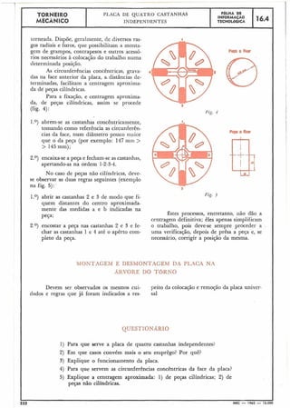 -- T.
TORNEIR0 PLACA DE QUATRO CASTANHAS FBLHA DE
MECÂNICO
INFORMACÃO
16.4INDEPENDENTES TECNOL6GICA
torneada. Dispõe, geralmente, de diversos ras-
gos radiais e furos, que poss-b'l'i itam a monta-
gem de grampos, contrapesos e outros acessó-
rios necessários à colocação do trabalho numa
I determinada posição.
As circunferências concêntricas, grava- 4
das na face anterior da placa, a distâncias de-
terminadas, facilitam a centragem aproxima-
da de peças cilíndricas.
Para a fixação, e centragem aproxima-
da, de peças cilíndricas, assim se procede 3
(fig. 4):
Fig. 4
1.O) abrem-se as castanhas concêntricamente,
tomando como referência as circunferên-
cias da face, num diâmetro pouco maior
que o da peça (por exemplo: 147mil1 >
> 145mm);
2.O) encaixa-sea peça e fecham-se as castaril-ias,
apertando-as na ordem 1-2-3-4.
No caso de peças não cilíndricas, deve-
se observar as duas regras seguintes (exemplo
na fig. 5):
a
1.O) abrir as castanhas 2 e 3 de modo que fi-
quem distantes do centro aproximada-
mente das medidas a e b indicadas na
peça; Êstes processos, entretanto, não dão a
centragein definitiva; êles apenas simplificam
2.O) encostar a peça nas castanhas 2 e 3 e £e- o trabalho, pois deve-se sempre proceder a
char as castanhas 1 e 4 até o apêrto com- uma verificação, depois de prêsa a peça e, se
pleto da peça. necessário, corrigir a posição da mesma.
MONTAGEM E DESMONTAGEM DA PLACA NA
ARVORE DO TBRNO
Devem ser observados os mesmos cui- peito da colocação e remoção da placa univer-
dados e regras que já foram indicados a res- sal
QUESTIONARIO
1) Para que serve a placa de quatro castanhas independentes?
2) Em que casos convém mais o seu eniprêgo? Por quê?
8) Explique o funcionamento da placa.
4) Para que servem as circunferências concêntricas da face da placa?
5) Explique a centragem aproximada: 1) de peças cilíndricas; 2) de
peças não cilíndricas.
 
