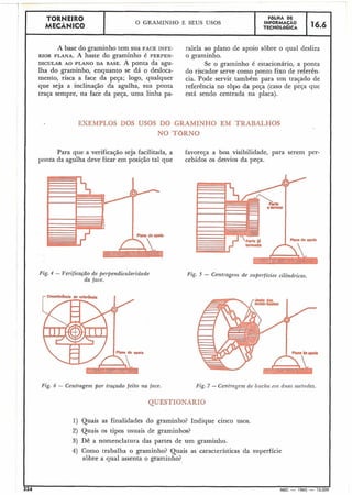 TORNEIR0 FGLHA DE
i MECÂNICO
O GRANIINHO E SEUS USOS INFORMACÃO
16.6TECNOLÓGICA
r
A base do graminho tem sua FACE INFE- ralela ao plano de apoio sobre o qual desliza
RIOR PLANA. A haste do graminho é PERPEN- O graminho.
DICULAR AO PLANO DA BASE. A ponta da âgu- Se o graminho é estacionário, a ponta
lha do graminho, enquanto se dá o desloca- do riscador serve como ponto fixo de referên-
mento, risca a face da peça; logo, qualquer cia. Pode servir também para um traçado de
que seja a inclinação da agulha, sua ponta referência no topo da peça (caso de peca que
traGa sempre, na face da peca, uma linha pa- está sendo centrada na placa).
EXEMPLOS DOS USOS DO GRAMíNHiQ EM TRABALHOS
NO TORNO
Para que a verificação seja facilitada, a favoreça a boa,visibilidade, para serem per-
ponta da agulha deve ficar em posicão tal que cebidos os desvios da peça.
Fig. 4 - Verificação de perpendicularidade
da face.
Fig. 5 - Centragern de superficies cilindricas.
224 MEC - 1965 - 15.00(
Fig. 6 - Centragem por traçado feito na face. Fig. 7 - Centragenz de biicha e m dtrns inetcrdes.
1) Quais as finalidades do graminho? Indique cinco usos.
2) Quaiis os tipos usuais de graminhos?
3) Dê a nomenclatura das partes de um graminho.
4) Como trabalha o graminho? Quais as características da superficie
sobre a qual assenta o graminho?
 