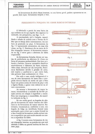 FERRAMENTA FORJADA DE ABRIR ROSCAS INTERNAS
.TORNEIRO
MECÂNICO
Fig. 2
FERRAMENTAS DE ABRIR ROSCAS INTERNAS
As ferramentas de abrir roscas internas, na sua forma geral, podem apresentar-se se-
gundo do& tipos: ferramenta forjada e bite.
É fabricada a partir de uma barra de
aço carbono ou de aço rápido. Seu aspecto é o
indicado, em perspectiva, nas figs. 1 e 3.
A extremidade útil é forjada, esmeri-
Fig. 1
lhada e afiada de acordo com a forma do fi-
Fig. 4
I
1
IMEC - 1965 - 15.000
I227
FOLHA DE
INFORMAÇÁO
TECNOLÓGICA
lête que se deseja abrir internamente, em urri
furo já praticado na peça. A ferramenta da 1
,'
fig. 1 é apresentada novamente, em suas três
vistas, na fig. 2. Destina-se ela ao corte de ti-
lête triangular interno. A ferramenta mostra-
da na fig. 3 serve para a abertura de filête
trapezoidal.
As ferramentas forjadas devem ser usa-
das de preferência na abertura de roscas em
furos de pequena profundidade. Em furo p1.o-
fundo e estreito, torna-se necesshrio diminuir
sensivelmente o diâmetro da haste redonda.
Além disso, devendo ser ela comprida, flexio-
na-se fàcilmente devido à pressão de corte, Fig. 3
está sujeito a quebrar-se e, por outro lado,
não permite bom acabamento da rosca.
Em todo o caso, sendo indispensivel o
uso de uma ferramenta de haste fina e coin-
prida deve-se fixá-la de modo tal que o bico
fique um pouco acima do centro da peça: com
a ligeira flexão, o gume vem colocar-se na al-
tura conveniente.
Ao montar a ferramenta de roscar in-
terno, recomenda-se o cuidado de dar-lhe po-
sição correta em relação à superfície a atacar.
Para isso emprega-se o escantilhão, da manei-
ra indicada na fig. 4.
De um modo geral, os ângulos de afia-
ção da ferramenta de roscar interno são idên-
ticos ao da ferramenta de roscar externo. En-
tretanto, recomenda-se, conforme o caso, um
ângulo de folga ou incidência frontal mais
acentuado, para evitar que a aresta frontal ou
a face frontal da ferramenta venha atritar con-
tra a superfície que está sendo atacada ou con-
tra a superfície do filête.
A fig. 5 mostra uma ferramenta de ros-
car triangular interno, na posição em que está
abrindo o filête na parede interna do furo de Fig. 5
uma peça.
16.9
 