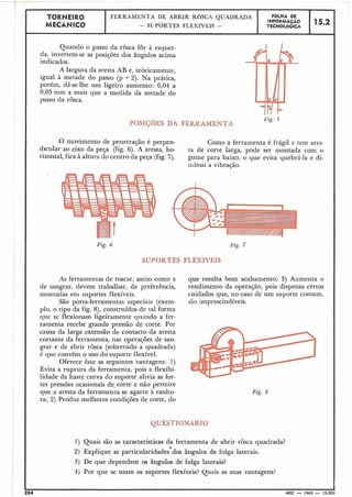 TORNEIR0 FÔLHA DEFERRAMENTA DE ABRIR ROSCA QUADRADA
,MECÂNICO - SLJPORTESFL.EXÍVEIS - TECNOL~GICA
I
Quando o passo da .rosca for à esquer-
da, invertem-se as posições dos âng'ulos acima
indicados.
A largura da aresta AB é, teòricamente,
igual à metade do passo (p + 2). Na prática,
porém, dá-se-lhe um ligeiro aumento: 0,04 a
0,05 mm a mais que a medida da metade do
passo da rosca.
POSIÇõES DA FERRAMENTA
O movimento de penetração é perpen- Como a ferramenta é frágil e tem ares-
dicular ao eixo da peça (fig. 6). A aresta, ho- ta de corte larga, pode ser montada corn o
rizontal, fica à altura do centro da peça (fig. 7). gume para baixo, o que evita quebrá-la e di-
minui a vibração.
Fig. 6 Fig. 7
SUPORTES FLEXÍVEIS
As ferramentas de roscar, assim como a que resulta bom acabamento; 3) Aumenta o
de sangrar, devem trabalhar, de preferência, rendimento da operação, pois dispensa certos
montadas eni suportes flexíveis. cuidados que, no caso de um suporte comum,
São porta-ferramentas especiais (exem- são imprescindíveis.
plo, o tipo da fig. 8), construídos de tal forma
que se flexionam ligeiramente quando a fer-
ramenta recebe grande pressão de corte. Por
causa da larga extensão de contacto da aresta
cortante da ferramenta, nas operações de san-
grar e de abrir rosca (sobretudo a quadrada)
é que convém o uso do suporte flexível.
Oferece êste as seguintes vantagens: 1)
Evita a ruptura da ferramenta, pois a flexibi-
lidade da haste curva do suporte alivia as for-
tes pressões ocasionais de-corte e não permite
que a aresta da ferramenta se agarre à ranhu-
ra; 2) Prodiiz melhores condições de corte, do
Fig. 6
QUESTIONÁRIO
1) Quais são as características da ferramenta de abrir rosca quadrada?
2) Explique as particularidades dos ângulos de folga laterais.
3 ) De que dependem os ângulos de folga laterais?
3) Por que se usam os suportes flexíveis? Quais as suas vantagens?
1 1204 MEC - 1965 - 15.000-
 