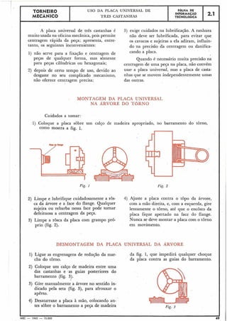 USO DA PLACA UNIVERSAL DE
MECÂNICO TRÊS CASTANHAS I TECNOLÓGICA.OLHA DE 1 2*1 1INFORMACÃO
A placa universal de três castanhas é
muito usada na oficina mecânica, pois permite
centragem rápida da peça; apresenta, entre-
tanto, os seguintes inconvenientes:
1) não serve para a fixação e centragem de
peças de qualquer forma, mas sòmente
para peças cilíndricas ou hexagonais;
2) depois de certo tempo de uso, devido ao
desgaste no seu complicado mecanismo,
não oferece centragem precisa;
3) exige cuidados na lubrificação. A ranhura
não deve ser lubrificada, para evitar que
os cavacos e sujeiras a ela adiram, influin-
do -na precisão da centragem ou danifica-
cando a placa.
I
Quando é necessário muita precisão na
centragem de uma peça na placa, não convém
usar a placa universal, mas a placa de casta-
nhas que se movem independentemente umas
das outras.
MONTAGEM DA PLACA UNIVERSAL
NA ARVORE DO TaRNO
i Cuidados a tomar:
1) Coloque a placa sôbre um calço de madeira apropriado, no barramento do torno,
como mostra a fig. 1.
-
Fig. 1
2) Limpe e lubrifique cuidadosamente a rôs- 4) Ajuste a placa contra o topo da árvore,
ca da árvore e a face do flange. Qualquer com a mão direita, e, com a esquerda, gire
sujeira ou rebarba nessa face pode tornar lentamente o torno, até que o encosto da
defeituosa a centragem da peça. placa fique apertado na face do flange.
3) Limpe a rosca da placa com grampo pró- Nunca se deve montar a placa com o torno
prio (fig. 2). em movimento.
DESMONTAGEM DA PLACA UNIVERSAL DA ARVORE
1) Ligue as engrenagens de redução da mar-
cha do tôrno.
da fig. 1, que impedirá qualquer choque
da placa contra as guias do barramento.
2) Coloque um calço de madeira entre uma
das castanhas e (as guias posteriores do
barramento (fig. 3).
-
3) Gire manualmente a árvore no sentido in-
dicado pela seta (fig. 3), para afrouxar o
apêrto.
4) Desatarraxe a placa à mão, colocando an-
tes sobre o barramento a peça de madeira Fig. 3
IMEC - 1965 - 15.000 49
 