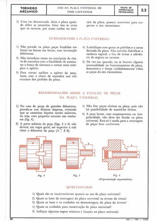 5 ) Uma vez desmoiltada, deite a placa apoia-
da sobre as castanhas. Coii~isso se evita
que os cavacos, por acaso caídos no inte-
TORNEIR0 USO DA PLACA IJNIVERSAL DE
MECÃNICO TRÊS CASTANHAS
rior da placa, possaui concorrer para eni-
perrar o seu mecanismo.
CLJTDADOS COM A PI.XGt1 I!NIVEKSAI.
FQLHA DE
INFORMACÁO
TECNOLÓGICA
1) Não prenda na placa peças fundidas em
bruto ou barras em bruto, com laininação
defeituosa.
2) Não introduza canos no inanípulo da cha-
ve de manobra com a finalidade de aumen-
tar o braço de alavanca e tornar mais enér-
gico o apêrto.
3) Para tornar melhor o apêrto da peça,
basta usar a chave de manobra nos três
encaixes dos pinhões da placa.
2.2
4) Lubrifique com graxa os pinhões e a coroa
dentada da placa. N5o convém lubrificar a
ranhura espiral, a fim de evitar a aderên-
cia de sujeira ou cavacos.
5) De vez em quando, ou se houver alguma
anormalidade no funcionamento da placa,
desmonte-a e limpe cuidadosamente todas
as peças do seu mecanismo.
RECOMENDAC$3ES SBIIRE A FIXACiÃO DE PECAS
NA PLACA CNIVERSAL
1) No caso de peças de grandes diâmetros, 3) Não fixe peças cônicas na placa, pois não
prenda-as nos últimos degraus, evitando há possibilidade de mantê-las firmes.
que as castanhas fiquem muito salientes, 4) A peça bruta, com empenanlento ou irre-
ou seja, com pequeno encaixe nas ranhu- gularidade, não deve ser fixada na placa
ras (fig. 4). universal. Esta só é usada para a centragem
2) A parte saliente da peça (figs. 5 e 6) não de peças bem uniformes.
deverá, em regra geral, ser superior a três
vêzes o diâmetro da peça (A 1 3 d).
Fig. 5 Fig. 6
(Representação esquemática).
1) Quais são os incoi-i~enientesquanto ao uso da placa universal?
2) Quais as fases da inontagein da placa universal na árvore do torno?
3) Quais as fases e os cuidados na desmontagem da placa da árvore?
4) Quais os cuidados para conservacão da placa universal?
5) Indique algumas regras relativas à fixacão na placa universal.
I
1 =O
IMEC - 1965 - 15.000
 