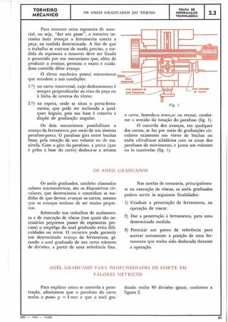 Para remover certa espessura de mate-
rial, ou seja, "dar um passe", o torneiro ne-
cessita fazer avançar a ferramenta contra a
peça, na medida determinada. A fim de que
o trabalho se execute de modo preciso, a me-
dida da espessura a remover deve ser fixada
e garantida por um mecanismo que, além de
produzir o avanço, permita o exato e cuida-
doso controle dêste avanço.
O torno mecânico possui mecanismos
que atendem a tais condições:
1,o) no carro transversal, cujo deslocamento é
sempre perpendicular ao eixo da peça ou
à linha de centros do torno;
2.3
2.O) na espera, onde se situa o porta-ferra-
menta, que pode ser inclinada a qual-
quer ângulo, pois sua base é rotativa e
dispõe de graduação angular.
FOLHA DE
INFORMAÇAO
TECNOLÓGICA
TORNEIR0
MECÃNICO
0
Fig. 1
OS ANÉIS GRADUADOS DO T O R N O
o carro, fazendo-o avanqar ou recuar, confor-
me o 'sentido da rotação do parafuso (fig. 1).
Os dois mecanismos possibilitam o O controle dos avanços, em qualquer
avanço da ferramenta por meio de um sistema dos carros, se faz por meio de graduações cir-
parafuso-porca. O parafuso gira entre buchas culares existentes ein torno de buchas oii
fixas, pela rotação de um volante ou de ma- anéis cilíndricos solidários com os eixos dos
nivela. Com o giro do parafuso, a porca (que parafusos de movimento, e junto aos volantes
é prêsa à base do carro) desloca-se e arrasta ou às manivelas (fig. 1).
OS ANÊIS GR.4DUaDOS
Os anéis graduados, também chamados
colares micrométricos, são os dispositivos cir-
culares, que determinam e controlam as me-
didas de que devem avanqar os carros, mesmo
que os avanços tenham de ser muito peque-
nos.
Sobretudo nos trabalhos de acabamen-
to e de execução de roscas (nos quais são ne-
cessários pequenos passes de espessuras pre-
cisas) o emprêgo do anel graduado evita difi-
culdades ou erros. O torneiro pode garantir
um determinado! avanço da ferramenta, gi-
rando o anel graduado de um certo número
de divisões, a partir de uma referência fixa.
Nas tarefas de tornearia, principalmen-
te na execução de roscas, os anéis graduados
podem servir às seguintes finalidades:
1) Graduar a penetração da ferramenta, na
operação de roscar.
2) Dar a penetração à ferramenta, para uma
determinada medida.
3) Permitir um ponto de referência para
acertar novamente a posição de uma fer-
ramenta que tenha sido deslocada durante
a operação.
ANEL GRADUADO PAR.4 PROFUNDIDADES DE CORTE EM
VIZLCIKES MÉTRICOS
Para explicar coino se controla a pene- duado tenha 80 divisões iguais, conforme a
tração, admitamos que o parafuso do carro figura 2.
tenha o passo p = 4 mm e que o anel gra-
 