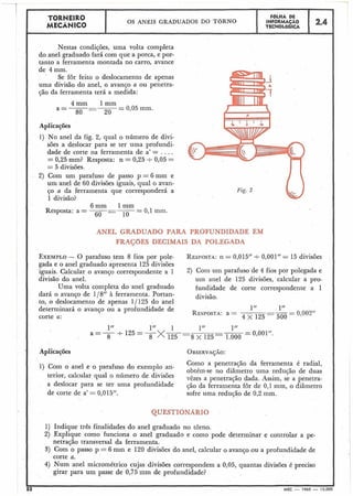 Nestas condições, uma volta completa
do anel graduado fará com que a porca, e por-
tanto a ferramenta montada no carro, avance
- -
de 4 mm.
Se for feito o deslocamento de apenas
uma divisão do anel, o avanço a ou penetra-
ção da ferramenta terá a medida:
4mm 1mm
80 - 20
- 0,05 mm.a=----
Aplicações
1) No anel da fig. 2, qual o número de divi-
sões a deslocar para se ter uma profundi-
dade de corte na ferramenta de a' = . . . .
= 0,25 mm? Resposta: n = 0,25 t 0,05 =
= 5 divisões.
2) Com um parafuso de passo p = 6 mm e
um anel de 60 divisões iguais, qual o avan-
ço a da ferramenta que corresponderá a
1 divisão?
6mm 1mm
Resposta: a = --- --- -
60 - 1O
- 0,l mm.
Fig. 2
TORNEIR0
MECÂNICO
ANEL GRADUADO PARA PROFUNDIDADE EM
F ~ L H ADE
INFORMAÇÃO
TECNOL6GICA
OS ANÉIS GRADUADOS DO TORNO
FRAÇõES DECIMAIS DA POLEGADA
2.4
EXEMPLO- O parafuso tem 8 fios por pole- RESPOSTA:11= 0,015" +0,001'' = 15 divisões
gada e o anel graduado apresenta 125 divisões
iguais. Calcular o avanço correspondente a 1 2) Com parafuso de 4 fios Por polegada e
divisão do anel. um anel de 125 divisões, calcular a pro-
Uma volta completa do anel graduado fundidade de corte correspondente a 1
dará o avanço de 118" à ferramenta. Portan- divisão.
to, o deslocamento de apenas 1/ 125 do anel
determinará o avanço o; a profundidade de
corte a:
Aplicações
Como a penetração da ferramenta é radial,1) Com o anel e o parafuso do exemplo ari-
obtém-se no diâmetro uma redução de duas
terior, calcular qual o número de divisões vêzesa penetração dada. ~ ~ ~ i ~se a penetra-
adeslocarparase ter uma profundidade çáodaferramentafôrde0,1mm,odiâmetro
de corte de a' = 0,015". sofre uma redução de 0,2 mm.
1) Indique três finalidades do anel graduado no torno.
2) Explique como funciona o anel graduado e como pode determinar e controlar a pe-
netração transversal da ferramenta.
3) Com o passo p = 6 mm e 120 divisões do anel, calcular o avanço ou a profundidade de
corte a.
4) Num anel micrométrico cujas divisões correspondem a 0,05, quantas divisões é preciso
girar para um passe de 0,75 mm de profundidade?
i2 MEC - 1965 - 15.00
 