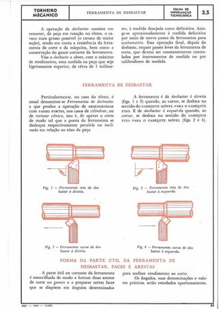 A operação de desbastar consiste em
remover, da peça em rotação no torno, o ca-
vaco mais .grosso possível (o cavaco de maior
seção), tendo em conta a. resistência da ferra-
menta de corte e da máquina, bem como a
conservação do gume cortante da ferramenta.
Visa o desbaste a obter, com o máximo
de rendimento, uma medida na peça que seja
ligeiramente superior, de cêrca de 1 milíme-
tro, à medida desejada como definitiva. Atin-
ge-se aproximadamente à medida definitiva
por meio de novos passes da ferramenta para
acabamento. Essa operação final, depois do
desbaste, requer passes leves da ferramenta de
corte, que devem ser constantemente contro-
lados por instrumentos de medida ou por
calibradores de medida.
TORNElR0
MECÂNICO
FERRAMENTA DE DESBASTAR
,
FOLHA DE
INFORMACÃO
TECNOLóGICA
FERRAMENTA DE DESBASTAR
Particularmente, no caso do torno, é A ferramenta é de desbastar B direita
usual denominar-se Ferramenta de desbastar (figs. 1 e 3) quando, ao cortar, se desloca no
a que produz a operação de DESENGROSSAR sentido do CABEÇOTE MÓVEL PARA O CABEÇOTE
COM PASSES FORTES,nos casos de cilindrar, ou FIXO.É de desbastar à esquerda quando, ao
de tornear cônico, isto é, de operar o corte cortar, se desloca no sentido do CABEÇOTE
de modo tal que a ponta da ferramenta se FIXO PARA O CABEÇOTE MÓVEL (figs. 2 e 4).
desloque respectivamente paralela ou incli-
nada em relação ao eixo da peça.
2.5
Fig. 1 - Ferramenta reta de des-
bastar à direita.
Fig.3 - Fermmentn curva de des-
bastar B di~eita.
Fig. 2 - Ferrame7zta reta de des-
bastar a esquerda.
Fig. 4 - Fe~rainentacurva de des-
basta~ci esquerda.
FORMA DA PARTE úTIL DA FERRAMENTA DE
DESBASTAR, FACES E ARESTAS
A parte útil ou cortante da ferramenta para melhor rendimento ao corte.
é esmerilhada de modo a formar duas arestas Os ângulos, suas denominações e valo-
de corte ou gumes e a preparar certas faces res práticos, serão estudados oportunamente.
que se dispõem. em ângulos determinados
IMEC - 1965 - 15.000
 