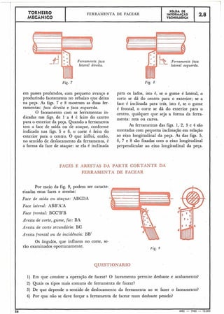 -- -. - - - - - -..-
---rTORNEIR0 FBLHA DE
FERRAMENTA DE FACEAR INFORMAÇÁO
MECÂNICO TECNOL~GICA
2.8
lateral direita.
Fig. 7
em passes profundos, com pequeno avanço e
produzindo faceamento no rebaixo que deixa
na peça. As figs. 7 e 8 mostram as duas fer-
ramentas: faca direita e faca esquerda.
O faceamento com as ferramentas in-
dicadas nas figs. de 1 a 4 é feito do centro
I para o exterior da peça. Quando a ferramenta
tem a face de saída ou de ataque, conforme
indicado nas figs. 5 e 6, o corte é feito do
exterior para o centro. O que influi, então,
no sentido de deslocamento da ferramenta, é
a forma da face de ataque: se ela é inclinada
Ferramenta
lateral esqu
Fig. 8
para os lados, isto é, se o gume é lateral, o
corte se dá do centro para o exterior; se a
face é inclinada para trás, isto é, se o gume
é frontal, o corte se dá do exterior para o
centro, qualquer que seja a forma da ferra-
menta: reta ou curva.
As ferramentas das figs. 1, 2, 3 e 4 são
montadas com pequena inclinação em relação
ao eixo longitudinal da peça. As das figs. 5,
6, 7 e 8 são fixadas com o eixo longitudinal
perpendicular ao eixo longitudinal da peça.
FACES E ARESTAS DA PARTE CORTANTE DA
FERRAMENTA DE FACEAR
faca
erda.
Por meio da fig. 9, podem ser caracte-
rizadas estas faces e arestas: -Face de saida ou ataque: ABCDA
Face lateral: ABB'A'A
Face frontal: BCC'B'B
Aresta de corte, gume, fio: BA
Aresta de corte secundária: BC
Aresta frontal ou de incidência: BB'
Os ângulos, que influem no corte, se-
Fig. 9
1) Em que consiste a operação de facear? O faceamento permite desbaste e acabamento?
2) Quais os tipos mais comuns de ferramenta de facear?
3) De que depende o sentido de deslocamento da ferramenta ao se fazer o faceamento?
4) Por que náo se deve forçar a ferramenta de facear num desbaste pesado?
I I
56 MEC - 1965 - 15.000
 
