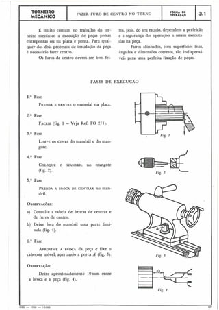 TORNEIRO
I FAZER FURO DE CENTRO NO TORNO
I FOLHA DE
MECÂNICO OPERAC~~O 13.1
É muito comum no trabalho do tor- tos, pois, do seu estado, dependem a perfeição
neiro mecânico a execução de peças prêsas e a segurança das operações a serem executa-
entrepontas ou na placa e ponta. Para qual- das na peça.
quer dos dois processos de instalação da peça Furos alinhados, com superfícies lisas,
é necessário fazer centro. ângulos e dimensões corretos, são indispensá-
Os furos de centro devem ser bem fei- veis para uma perfeita fixação de peças.
FASES DE EXECUCÃO
1." Fase
PRENDAE CENTRE O material na placa.
2.a Fase
FACEIE(fig. 1 - Veja Ref. FO 2/1).
3." Fase
LIMPEOS CONES do mandril e do man-
gote.
4.a Fase
COLOQUEO MANDRIL no mangote
(fig. 2).
5.a Fase
PRENDAA BROCA DE CENTRAR no man-
dril.
a) Consulte a tabela de brocas de centrar e
de furos de centro.
b) Deixe fora do rnandril uma parte limi-
tada (fig. 4).
6." Fase
APROXIMEA BROCA da peça e fixe o
cabeçote móvel, apertando a porca A (fig. 3).
Deixe aproximadamente 10 mm entre
a broca e a peça (fig. 4).
Fig. 2
L
v .Fzg. 4
AEC - 1965 - 15.000
 