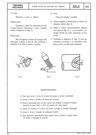 C N t I K U
FAZER FURO DE CENTRO NO TBRNO FOLHA DE
.....4ÂNICO OPERAÇÁO 3.2
1
8.a Fase
FUREaté atingir a medida.
I
pregue fluido de corte adequado ao ma- I
I
I PRECAUÇÃO: terial.
I
OBSERVAÇÃO: a) Acione regular e lentamente o volante do
cabeçote móvel (fig. 5).
Consulte a tabela de velocidade de cor-
te para brocas e detemine a r.p.m., conside- b) Afaste a broca, constantemente, limpe-a
rando o diâmetro D (fig. 7). com pincel (fig. 6) e, se necessário, ern-
Não ultrapasse o limite de rotação indi- C) Verifique 0 diâmetro D (fig. 7) com Pa-
cada para a placa, a fim de não danificar a químetro ou escala e, se necessário, com-
máquina e de não se expor a perigo. plete o furo na dimensão desejada.
Fig. 5 Fig. 6 Fig. 7
QUESTIONARIO
1) Para que serve o furo de centro em peça5 a serem torneadas?
2) Como é feita a escolha da broca de centrar?
3) Qual a precaução que se deve tomar em relação à rotação da placa,
quando se quer fazer o furo de centro em uma peça?
4) Como se verifica se o furo de centro atingiu a medida desejada?
5) Como é feita a fixação do cabeçote móvel?
6) Que distância aproximada deve existir entre a broca e a peça, antes
de iniciar a furação do centro?
 