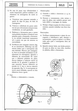 I
a) Torneia-se uma pequena extensão, a
partir do topo da peça, do lado da
contraponta.
i
I
b) Toma-se a referência do ponto máxi-
mo em que a ferramenta avançou trans-
versalmente, no anel graduado.
TORNEIRO
MECÃNICO
2) No caso de peqas cuja cilindricidade é
muito importante, pode-se verificar o ali-
nhamento da contraponta do modo se-
- guinte:
c) Desloca-se a ferramenta para o ponto
mais próximo da placa e torneia-seuma
pequena parte, avançando a ferrainen-
ta no sentido transversal exatamente
até o ponto em que ela torneou na
extremidade.
d) Verifica-se com compasso externo (fig.
6) ou micrômetro. Diferença nos diâ-
metros indica que a contraponta não
está alinhada. Deve-se, por conseguin-
te, fazer as correções necessárias no ali-
nhamento da contraponta. Quando o
diâmetro da extremidade for maior
que o diâmetro próximo da placa,
deve-se deslocas o cabeçote móvel no
sentido de X, girando o parafuso C;
caso contrário, deve-se deslocá-lo no
sentido de Y, isto é, deve-se afastá-lo
do operador (fig. 7). A contraponta sò-
mente estará alinhada, quando os dois
diâmetros forem iguais.
TORNEAR NA PLACA E PONTA
9.a Fase
PRENDAA FERRAMENTA e torneie.
a) Consulte a tabela e determine a r. p. m,
e o avanço.
FOLHA DE
OPERACÁO
b) Durante o torneamento, evite retirar a
peça da placa, sem acabá-la porque será
mais difícil a centragem da mesma.
3.4
c) Proteja e limpe as guias do torno constan-
temente, quando trabalhar com ferro fun-
dido.
a) Verifique constantemente o ajuste da con-
traponta e lubrifique-a, pois, durante o
torneamento, a peça se aquece e se dilata,
razão pela qual a contraponta deve ser
reajustada.
b) Quando tornear latão, use óculos proteto-
res para os olhos ou uma rêde, metálica
ou plástica, sobre a ferramenta.
Fig. 7
Fig. 6
I62 IMEC - 1965 - 15.000
 