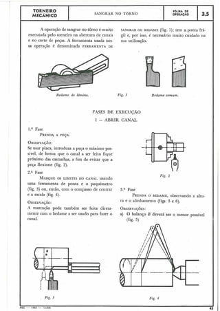 TORNEIRO
MECÂNICO I SANGRAR NO TORNO
I FOLHA DE
OPERACÃO 13.5
A operação de sangrar no torno é muito SANGRAR OU BEDAME (fig. 1); tem a .ponta há-
executada pelo torneiro na abertura de canais gil e, por isso, é necessário muito cuidado na
e no corte de peças. A ferramenta usada nes- sua utilização.
sa operação é denominada FERRAMENTA DE
Bedame de lâmina. Fig. 1 Bedame comum.
FASES DE EXECUÇÃO
I - ABRIR CANAL
l.a Fase
PRENDA,A PESA.
OBSERVA~ÃO:
Se usar placa, introduza a peça o máximo pos-
sível, de forma que o canal a ser feito fique'
próximo das castanhas, a fim de evitar que a
peça flexione (fig. 2).
2.a Fase
MARQUEOS LIMITES DO CANAL usando
uma ferramenta de ponta e o paquímetro
(fig. 3) ou, então, com o compasso de centrar
e a escala (fig. 4).
OBSERVAJÁO:
A marcação pode também ser feita direta-
mente com o bedame a ser usado para fazer o
canal.
3.a Fase
PRENDAO BEDAME, observando a altu-
ra e o alinhamento (figs. 5 e 6).
OBSERVAJ~ES:
a) O balanço B deverá ser o menor possível
(fig. 5)
a Pig. 3 Fig. 4
 