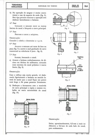 1
TORNEIRO
SANGRAR NO TORNO
F6LHA DE
MECÂNICO OPERAÇAO 3.6
b) Na operação de sangrar é muito conve-
niente o uso de suporte de mola (fig. 5).
este tipo permite executar a operação sem
deslocar lateralmente o bedame.
4.a Fase
LOCALIZEO BEDAME entre as marcas
limites do canal e bloqueie o carro principal.
Fase
PREPAREE .LIGUE A MÁQUINA.
Consulte a tabela e determine a r. p. m.
Fase
AVANCEO BEDAME até tocar de leve na
peça (fig. 7) e acerte o anel graduado do carro
transversal na referência O (zero - fig. 8).
7.a Fase
SANGRE,formando o canal.
a) Avance o bedame cuidadosamente, de dé-
cimo em décimo de milímetro, cortando
num extremo do canal próximo à marca
limite (fig. 9).
Caso o esforço seja muito grande, vá deslo-
cando ligeiramente o bedame no sentido la-
teral de modo que o canal fique um pouco
mais largo e êle possa penetrar livremente.
b) Desloque a ferramenta com a manivela
do carro principal e repita o mesmo tra-
balho na outra extremidade do canal
(fig. 10).
Fig. 5
Fig. 7
Fig. 6
-Fig. 8
MQML limita
c
Fig. 9
OBSERVAÇÁO:
Deixe, aproximadamente, 0,2 mm a mais no
Fig. 10
diâmetro e 0,2 mm de cada lado do canal,
para acabamento.
I
r
' 64 MEC - 1965 - 15.000
 