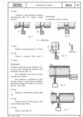 Fase
TORNEIRO
MECÂNICO
TERMINEO canal faceando os flancos
primeiramente (fig. 11) e depois o fundo OBsERvA~":
(fig. 12). S>enecessário, reahe o bedame.
Fig. 11
SANGRAR NO TORNO
I1 - CORTAR
l.a Fase
PRENDAA PESA (Veja parte I, 1.a Fase).
FOLHA DE
OPERAÇÁO
2.a Fase
PRENDAO BEDAME (Veja parte I,
3.7
3.a Fase).
O bedame usado para cortar material no tôr-
no tem a aresta inclinada em relação ao eixo
geométrico da peça (fig. 13).
Esta inclinação evita RESTO DE CORTE
na peça que se destaca.
Para melhorar o acabamento da face
da peça cortada, é comum fazer-se, também,
um pequeno ângulo de saída ou de ataque
(fig. 13 - Corte AB).
3.a Fase
Fig.
Fig. 12
Corte A- B
LI Fig. 14
MARQUE O comprimento da peça (fig.
14).
4.a Fase
SANGREcomo na 7.a fase, parte I, dei-
xando material para facear.
5.a Fase
CORTEA PESA (fig. 15).
I I
MEC - 1965 - 15.000 65
 