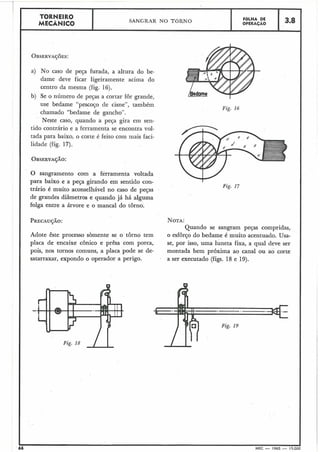Fig. 16
I TORNEIRO
MECÂNICO
OBSERVA~~ES:
I a) No caso de peça furada, a altura do be-
dame deve ficar ligeiramente acima do
centro da mesina (fig. 16).
b) Se o número de peças a cortar for grande,
use bedame "pescojo de cisne", também
chamado "bedame de gancho".
Neste caso, quando a peça gira em sen-
tido contrário e a ferramenta se encontra vol-
tada para baixo, o corte é feito com mais faci-
SANGRAR NO TORNO
I lidãde (fig. 1'7).
OBSERVAÇÃO:
O sangramento com a ferramenta voltada
para baixo e a peqa girando em sentido con-
trário é muito aconselhável no caso de peças
de grandes diâmetros e quando já há alguma
folga entre a árvore e o manca1 do torno.
PRECAUJÁO: NOTA:
Quando se sangram peças compridas,
Adote êste processo sòmente se o torno tem o esforço do bedame é muito acentuado. Usa-
placa de encaixe cônico e prêsa com porca, se, por isso, uma luneta fixa, a qual deve ser
pois, nos tornos comuns, a placa pode se de- montada bem próxima ao canal ou ao corte
satarraxar, expondo o operador a perigo. a ser executado (figs. 18 e 19).
FOLHA DE
OPERACÃO
. ,
I
66 MEC - 1965 - 15.000
3.8
 