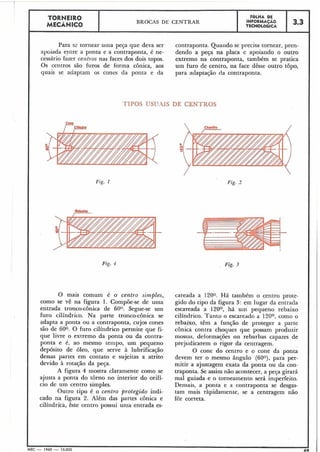 Fig. 1
TORNEIR0 F ~ L H ADE
MECÃNICO
BROCAS DE CENTRAR INFORMAÇAO
TECNOLÓGICA
3.3
Para se tornear urna peça que deva ser contraponta. Quando se precisa tornear, pren-
ap~iadaentre a ponta e a contraponta, é ne- dendo a peça na placa e apoiando o outro
cessário fazer centros nas faces dos dois topos. extremo na contraponta, também se pratica
Os centros são furos de forma cônica, aos uin furo de centro, lia face dêsse outro topo,
quais se adaptam os cones da ponta e da para adaptacão da contraponta.
TIPOS USUAIS DE CENTROS
O
0
N
Fig. 3
O mais comum é o. centro simples, careada a 1200. Há tanibém o centro prote-
como se vê na figura 1. Compõe-se de uma gido do tipo da figura 3: em lugar da entrada
entrada tronco-cônica de 60°. Segue-se um escareada a 120°, há um pequeno rebaixo
furo cilíndricb. Na parte tronco-cônica se cilíndrico. Tanto o escareado a 120°, como o
adapta a ponta ou a contraponta, cujos cones rebaixo, têm a função de proteger a parte
são de 600. O furo cilíndrico penni~eque fi- conica contra choques que possam produzir
que livre o extremo da ponta ou da contra- mossas, deformações ou rebarbas capazes de
ponta e é, ao mesmo tempo, um pequeno prejudicarem o rigor da centragem.
depósito de óleo, que serve à lubrificação O cone do centro e o cone da ponta
dessas partes em contato e sujeitas a atrito devem ter o mesmo ângulo (60°), para per-
devido à rotação da peça. mitir a ajustagem exata da ponta ou da con-
A figura 4 mostra claramente como se traponta. Se assim não acontecer, a peja girará
ajusta a ponta do torno no interior do orifí- mal guiada e o torneamento será imperfeito.
cio de um centro simples. Deiiiais, a ponta e a contraponta se desgas-
Outro tipo é o centro protegido indi- tam mais ràpidamente, se a centragem não
cado na figura 2. Além das partes cônica e fôr correta.
cilíndri'ca, êste centro possui uma entrada es-
f
MEC - 1965 - 15.000
 