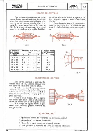 'DIAMETROS MEDIDAS DAS BROCAS 'DIÂMETROMAXI~
DAS PEÇAS (mm) MO DO ESCAREK
d D c C Do IE) lmn)
5 a 1 5 . 1;5 5- 2 40 4
16 a 20 2 6 3 45 5
21 a 30 2,5 8 3.5 50 6 , s
31 a 40 3 10 4 55 7,5
41 a 60 4 12 5 66 10
61 a 100 '
5 14 6,s 78 12.5
I .
TORNEIR0 FBLHA DE
MECÂNICQ
BROCAS DE CENTRAR INFORMAÇAO
TECNOL6GICA
3.4
.
BROCAS DE CENTRAR
Para a execução dos centros nas peças, sua forma, executam, numa só operação, o
usam-se brocas especiais, as Brocas de centrar, furo cilíndrico, o cone e, ainda, o escareado
cujos tipos inais comuns são indicados a se- (fig. 6).
guir: broca de centrar simples (fig. 5) e As medidas dos centros devem ser ado-
broca de centrar com chanfro de proteção tadas em proporção com os diâmetros das
(fig. 6). A primeira é, em geral, de aço car- peças. A tabela abaixo apresenta dados práti-
boilo; e a segunda de aço rápido. Devido à cos.
.- .-
Fig. 5 Fig. 6
EXECUCÃO DO CENTRO
Não convém executar o centro na fu-
radeira, a não ser que, pela sua forma, a peça
não possa ser fàcilmente prêsa r,a placa.
O melhor processo de executar furo de
centro é o mostrado na figura 8, utilizando-se
a broca de centrar, montada em mandril fi-
xado no cabeçote móvel, e a peça prêsa na
placa universal.
Como a broca é fraca, deve-se operar
com avanço bem lento e com a velocidade da
árvore de acordo com a tabela para brocas.
Se o avanço for rápido, resulta a que-
bra da ponta da broca, que fica encravada no
furo já iniciado.
QUESTIONÁRIO
1) Que são os centros da peça? Para que servem os centros?
2) Quais são os tipos usuais de centros?
3) Quais são os tipos comuns de brocas de centrar?
4) Para que serve o escareado de 1200? E o rebaixo cilíndrico?
70 MEC - 1965 - 15.000
Fig. 7
 