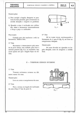 a) Para corrigir o ângulo, desaperte os para-
fusos da base giratória, gire-a levemente no
sentido desejado e reaperte os parafusos.
b) Quando o cone é verificado com calibra-
dor, afaste a ferramenta transversalmente
e limpe a peqa e o calibrador.
Cuidado para não machucar a mão na
ferramenta. Afaste-a bem.
5.a Fase
RECOMECEO TORNEAMENTO pela meta-
de da parte cônica, com cuidado, para tirar o
mínimo possível (fig. 6) e, se necessário, faça
novos ajustes até que o ângulo fique na me-
dida.
6.a Fase
DÊ os PASSES FINAIS,movimentando a
ferramenta de A para B (fig. 6), até ficar no
comprimento desejado.
OBSERVAÇÃO:
Os cones dever50 ser ajustados no ân-
gulo desejado, antes de atingirem a medida
final.
I1 - TORNEAR CBNICO INTERNO
l.a Fase
TORNEIECILÍNDRICO INTERNO no diâ-
metro menor do cone.
OBSERVAÇÃO:
Leve em conta o comprimento do cone.
2.a Fase
FIXEA ESPERA no ângulo de inclinação
do cone (Veja 2.a fase da parte I).
1Fig. 7
76 MEC - 1965 - 15.000
 