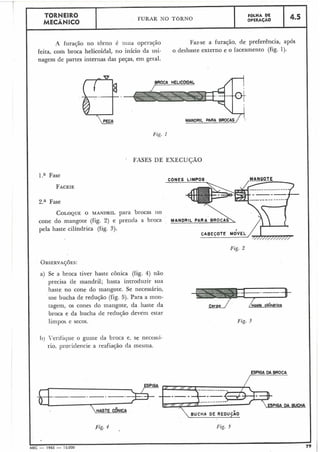 Fig. 1
FASES DE EXECUÇÃO
L
TORNEIRO FURAR NO TORNO
FaLHA DE
MECANICO OPERAÇAO
4.5
A furação no torno é u m a operação Faz-se a furação, de preferência, após
feita, com broca helicoidal, no início da usi- o desbaste externo e o faceamento (fig. 1).
nagem de partes internas das peças, eni geral.
l.a Fase
CONES LIMPOS
FACEIE
---
2.a Fase
COLOQUEO MANDRIL para brocas 110
cone do mangote (fig. 2) e prenda a broca
pela haste cilíndrica (fig. 3).
Fig. 2
OBSEXVA~~ES:
a) Se a broca tiver haste cônica (fig. 4) não
precisa de tnandril; basta introduzir sua
haste no cone do mangote. Se necessário,
use bucha de redução (fig. 5). Para a inon-
tagem, os cones do mangote, da haste da
broca e da bucha de redujão devem estar
liiilpos e secos.
11) i'erificlue o guine da broca e, se necessi-
rio, pro~:iclencie a reafiação da inesina.
ESPIGA
.-.-. -. -.
HASTE cÔNICAaFig. 4 Fig. 5
MEC - 1965 - 15.000 79
corpo / /Haste cilíndrico
Fig. 3
 
