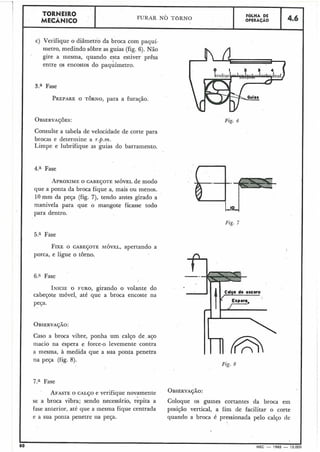 TORNEIRO
FUKAR NO TORNO FGLHA DE
1 , ' Y Í C I N I C O . OPERAÇAO 4.6
c) Verifique o diâmetro da broca com paquí-
metro, medindo sobre as guias (fig. 6). Não
gire a mesma, quando esta estiver prêsa
entre os encostos do paq;imetro.
3.a Fase
PREPAREO TORNO, para a furação.
Consulte a tabela de velocidade de corte para
brocas e determine a r.p.m.
Limpe e lubrifique as guias do barramento.
4.a Fase
APROXIMEO CABEÇOTE MÓVEL de modo
que a ponta da broca fique a, mais ou menos.
10mm da peça (fig. 7), tendo antes girado a
manivela para que o mangote ficasse todo
para dentro.
5.a Fase
FIXEO CABEÇOTE MÓVEL,apertando a
porca, e ligue o torno.
6.a Fase
INICIEO FURO, girando o volante do
cabeçote móvel, até que a broca encoste na
peça.
Caso a broca vibre, ponha um calço de aço
macio na espera e force-o levemente contra
a mesma, à medida que a sua ponta penetra
na peça (fig. 8).
Fig. 6
Fig. 7
I
-.-
Cdpo do oscora-
Fig. R
7.a Fase
AFASTEo CALFO e verifique novamente oBsERvA~Ã02
se a broca vibra; sendo necessário, repita a Coloque os guines cortantes da broca em
fase anterior, até que a mesma fique centrada posição vertical, a fim de facilitar o corte
e a sua ponta penetre lia peça. quando a broca é pressionada pelo calço de
O MEC - 1965 - 15.0t
 