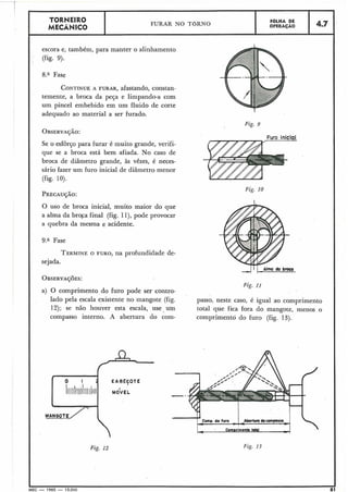 TORNEIRO
MECÂNICO I FURAR NO TORNO
I FOLHA DE
OPERACÁO
escora e, também, para manter o alinhamento
(fig. 9).
8.a Fase
CONTINUEA FURAR, afastando, constan-
temente, a broca da peça e limpando-a com
um pincel embebido em um fluido de corte
adequado ao material a ser furado.
5
Se o esforço para furar é muito grande, verifi-
que se a broca está bem afiada. No caso de
broca de diâmetro grande, às vêzes, é neces-
sário fazer um furo inicial de diâmetro menor
(fig. 10).
Furo inicial
Fig. 10
O uso de broca inicial, muito maior do que
a alma da broga final (fig. 1l), pode provocar
a quebra da mesma e acidente.
9." Fase
TERMINEO FURO, na profundidade de-
sejada.
OBSERVA~~ES:
Fig. 11
a) O comprimento do furo pode ser contro-
lado pela escala existente no mangote (fig. passo, neste caso, é igual ao comprimento
12); se não houver esta escala, use um total que fica fora do mangote, menos o
compasso interno. A abertura do com- comprimento do furo (fig. 13).
MANOOTL/'1
Fig. 12
Comp. do furo _Abertura dowmpos6e
- -
Com~rimrntototolr :
Fig. I?
IMEC - 1965 - 15.000
 