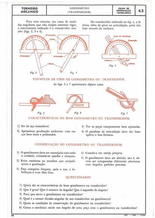 TORNEIRO
'9(TRANSFERIDOR)GONI~METRO
INFORMACAOTECNOLOGICAFOLHA DE 4.2 a
Para usos comuns, em casos de medi- No transferidor indicado na fig. 4, a 1â- ,
das angulares que não exijam extremo rigor, mina, além de girar na articulação, pode des-
o instrumento indicado é o transferidor sim- lizar através da ranhura.
ples (figs. 2, 3 e 4).
I
II
I
I
I
'1
1
I
1
1
=&XEMPLClSDE U50B DE WNIbMETRO OU T ~ F E R J ~ D O B
As figs. 5 a 7 apresentam alguns casos.
Fig. 7
CAUmfLiT"ImL50 BOM GONIÓMETRO OU ?"BAN.?FZRI3iCIR
1) Ser de aço inoxidável. 3) Ter as pejas componentes bem ajustadas.
2) Apresentar graduação uniforme, com tra- 4) O parafuso de articulação deve dar bom
ços bem rinos e profundos. apêrto e boa firmeza.
CONSERVAÇÃO DO GONIOMETRO OU TRANSFERIDOR
1) O goniômetro deve ser manejado com todo 4) Guarde-o em estojo próprio.
o cuidado, evitando-se quedas e choques.
5) O goniômetro deve ser aferido, isto é, de-
2) Evite ranhuras ou entalhes que prejudi- vem ser comparadas diferentes aberturas
quem a graduaqão. com ângulos padrões precisos.
3) Faça completa limpeza, após o uso, e lu-
brifique-o com óleo fino.
QUESTIONARIO
1) Quais são as características do bom goniômetro ou transferidor?
2) Que é grau? Que é minuto de ângulo? Que é segundo de ângulo?
3) Para que serve o goniômetro ou transferidor?
4) Qual é a menor divisão angular de um transferidor ou goniômetro?
5) Quais as condições de conservação do goniômetro ou transferidor?
6) Como o mecânico mede um ângulo de uma peça com o goniôrnetro ou transferidor?
>
84 ' MEC - 1965 - 15.000
 