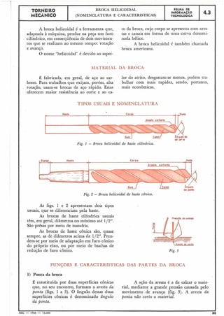 A broca helicoidal é a ferramenta que,
adaptada à máquina, produz na peça um furo
cilíndrico, em conseqüência de dois movimen-
tos que se realizam ao mesmo tempo: rotação
e avanço.
O nome "helicoidal" é devido ao aspec-
to da broca, cujo corpo se apresenta com ares-
tas e canais em forma de uma curva denomi-
nada hélice.
A broca helicoidal é também chamada
broca americana.
4.3
FoLHA DE
INFORMAÇÁO
TECNOLÓGICA
TORNEIR0
MECÂNICO
lor do atrito, desgastam-se menos, podem tra-
balhar com mais rapidez, sendo, portanto,
mais econômicas.
BROCA HELICOIDAL
(NOMENCLATURA E CARAC'TERÍSTICAS)
I
7JPQ6 US.UAJ.8 E NOMENCLATURA
É fabricada, em geral, de aço ao car-
bono. Para trabalhos que exijam, porém, alta
rotação, usam-se brocas de aço rápido. Estas
oferecem maior resistência ao corte e ao ca-
Si& c
dd OEk*
Fig. I - Broca helicoidal de haste cilindrica.
Fig. 2 - Broca helicoidal de haste cônica.
As figs. 1 e 2 apresentam dois tipos
usuais, que se diferenciam pela haste.
As brocas de haste cilíndrica usuais
têm, em geral, diâmetros no máximo até 112".
São prêsas por meio de mandris.
As brocas de haste cônica são, quase
sempre, as de diâmetros acima de 112". Pren-
dem-se por meio de adaptação em furo cônico
do próprio eixo, ou por meio de buchas de
redução de furo cônico.
f Artisia da oontp
Fig. 3
FUNÇõES E CARACTERfSTICAS DAS PARTES DA BROCA
1) Ponta da broca
É constituída por duas superfícies cônicas
que, no seu encontro, formam a aresta da
ponta (figs. 1 a 3). O ângulo destas duas
superfícies cônicas é denominado ângulo
da ponta.
A ação da aresta é a de calcar o mate-
rial., mediante a grande pressão causada pelo
movimento de avanco (fig. 3). A aresta da
ponta não corta o ,material.
I
MEC - 1965 - 15.000
 