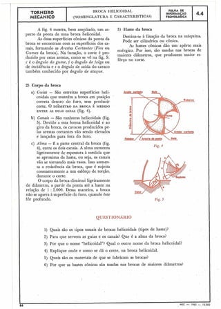TORNEIR0 BROCA HELICOIDAL
FOLHA DE
INFORMAÇÁO 4.4
MECÂNICO -(NOMENCLATURA E CARACTERÍSTICAS) TECNOLÓGICA
I
C
I A fig. 4 mostra, bem ampliado, um as- 3) Haste da broca
pecto da ponta de uma broca helicoidal.
Destina-se à fixação da broca na máquina.
As duas superfícies cônicas da ponta da Pode ser cilíndrica ou cônica.
broca se encontram com as superfícies dos ca-
As hastes cônicas'dão um apêrto mais
nais, formando as Arestas Cortantes (Fios ou
enérgico. Por isso, são usadas nas brocas de
Gumes da broca). Na furação, o corte é pro-
maiores diâmetros, que produzem maior es-
duzido por estas arestas, como se vê na fig. 5:
forço no corte.
c é o ângulo do gume, f o ângulo de folga ou
de incidência e s o ângulo de saída do cavaco
também conhecido por ângulo de ataque.
2) Corpo da broca
a) Guias - São estreitas superfícies heli-
coidais que mantêm a broca em posição
correta dentro do furo, sem produzir
corte, O DIÂMETRO DA BROCA É MEDIDO
ENTRE AS DUAS GUIAS (fig. 4).
b) Canais - São ranhuras helicoidais (fig.
5). Devido a esta forma helicoidal e ao
giro da broca, os cavacos produzidos pe-
las arestas cortantes vão sendo elevados
e lançados para fora do furo.
c) Alma - É a parte central da broca (fig.
Fig. 4
4), entre os dois canais. A alma aumenta
ligeiramente de espessura à medida que
se aproxima da haste, ou seja, os canais
vão se tornando mais rasos. Isso aumen-
ta a resistência da broca, que é sujeita
constantemente a um esforço de torção,
durante o corte.
O corpo da broca diminui ligeiramente
de diâmetro, a partir da ponta até a haste na
relação de 1 : 2.000. Dessa maneira, a broca
não se agarra à superfície do furo, quando êste
fôr profundo.
QUESTIOI - - RIO
1) Quais são os tipos usuais de brocas helicoidais (tipos de haste)?
2) Para que servem as guias e os canais? Que é a alma da broca?
3) Por que o nome "helicoidal"? Qual o outro nome da broca helicoidal?
4) Explique onde e como se dá o corte, na broca helicoidal.
5) Quais sãa os materiais de que se fabricam as brocas?
6) Por que as hastes cônicas são usadas nas brocas de maiores diâmetros?
86 MEC - 1965 - 15.000
 