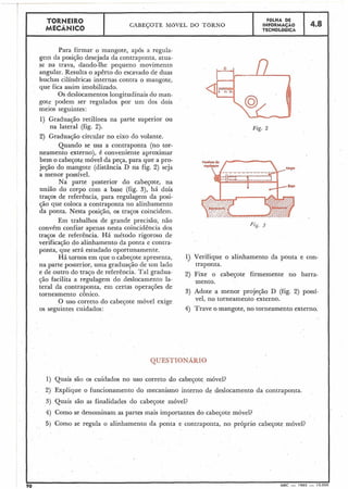 Para firmar o mangote, após a regula-
gem da posição desejada da contraponta, atua-
se na trava, dando-lhe pequeno movimento
angular. Resulta o apêrto do escavado de duas
buchas cilíndricas internas contra o mangote,
que fica assim imobilizado.
Os deslocamentos longitudinais do man-
gote podem ser regulados por um dos dois
meios seguintes:
1)' Graduação retilínea na parte superior ou
na lateral (fig. 2).
4.8
7
TORNEIR0
MECÂNICO
CABEÇOTE M6VEL DO TORNO
2) Graduaçáo circular no eixo do volante.
Quando se usa a contraponta (no tor-
neamento externo), é conveniente aproximar
bem o cabeçote móvel da peça, para que a pro-
jeçáo do mangote (distância D na fig. 2) seja
a menor possível.
Na parte posterior do cabeçote, na
união do corpo com a base (fig. 3), há dois
traços de referência, para regulagem da posi-
ção que coloca a contraponta no alinhamento
da ponta. Nesta posição, os traços coincidem.
v
FOLHA DE
INFORMAÇÃO
TECNOLÓGICA
Em trabalhos de grande precisão, não
convém confiar apenas nesta coincidência dos
traços de referência. Há niétodo rigoroso de
verificação do alinhamento da ponta e contra-
ponta, que será estudado oportunamente.
Há tornos em que o cabeçote apresenta,
na parte posterior, uma graduação de um lado
e de outro do traço de referência. Tal gradua-
ção facilita a regulagem do deslocamento la-
teral da contraponta, em certas operações de
torneamento cônico.
O uso correto do cabeçote móvel exige
os seguintes cuidados:
Fig. 2
1) Verifique o alinhamento da ponta e con-
traponta.
2) Fixe o cabeçote firmemente no barra-
mento.
3) Adote a menor projeção D (fig. 2) possí-
vel, no torneamento externo.
4) Trave o mangote, no torneamento externo.
QUESTIONARIO
, I 1) Quais são os cuidados no uso correto do cabeçote móvel?
2) Explique o funcionamento do mecanismo interno de deslocamento da contraponta.
3) Quais são as finalidades do cabeçote móvel?
4) Como se denominam as partes mais importantes do cabeçote móvel?
5) Como se regula o alinhamento da ponta e contraponta, no próprio cabeçote móvel?
MEC - 1965 - 1.5.00
 