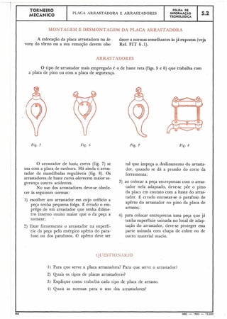 1 TORNEIRO FGLHA DE
MECÂNICO
PLACA AlIRASTADORA E ARRASTADORES INFORMACAO 5.2
TECNOLÓGICA
I MONTAGEM E DESMONTACEM DA PLACA ARRASTADORA
A colocação da placa arrastadora na ár- decer a normas semelhantes às já expostas (veja
vore do torno ou a sua remoção devem obe- Ref. FIT 6.1).
ARRASTADORES
O tipo de arrastador mais empregado é o de haste reta (figs. 5 e 6) que trabalha com
a placa de pino ou com a placa de segurança.
Fig. 5 Fig. 6
O arrastador de haste curva (fig. 7) se
usa com a placa de ranhura. Há ainda o arras-
tador de mandíbulas reguláveis (fig. 8). Os
arrastadores de haste curva oferecem maior se-
gurança contra acidentes.
No uso dos arrastadores deve-se obede-
cer às seguintes normas:
1) escolher um arrastador em cujo orifício a
peça tenha pequena folga. É errado o em-
prêgo de um arrastador que tenha diâme-
tro interno muito maior que o da peça a
tornear;
2) fixar firmemente o arrastador na superfí-
cie da peça pelo enérgico apêrto do para-
fuso ou dos parafusos. (? apêrto deve ser
Fig. 7 Fig. 8
tal que impeça o deslizamento do arrasta-
dor, quando se dá a pressão do cbrte da
ferramenta;
3) ao colocar a peça emrepontas com o arras-
tador nela adaptado, deve-se pôr o pino
da placa em contato com a haste do arras-
tador. É crrado encostar-se o parafuso de
aperto do arrastador no pino da placa de
arrasto;
4) para colocar entrepontas uma peça que já
tenha superfície usinada no local de adap-
tação do arrastador, deve-se proteger essa
parte usinada com chapa de cobre ou de
outr'o material macio.
94 MEC - 1965 - 15.01
1) Para que serve a placa arrastadora? Para que serve o arrastador?
2) Quais os tipos de placas arrastadoras?
3) Explique como trabalha cada tipo cZe placa de arrasto.
4) Quais as nornias para o uso dos arrastadores?
 