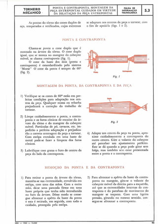 As pontas do tôrno são cones duplos de
aço, temperados e retificados, cujos extremos
se adaptam aos centros da peça a tornearl cotii
o fim de apoiá-la (figs. 1 e 2).
-
5.3
PONTA E CONTRAPONTA
FÔLHA DE
INFORMACÃO
TECNOLÓGICA
TORNEIRO
MECÂNICO
Chama-se ponta o cone duplo que é
montado na árvore do tôrno. O cone duplo
igual, que se monta no mangote do cabeçote
móvel, se chama contraponta (fig. 1).
O cone da haste dos dois (ponta e
contraponta) é estandardizado pelo sistema
"Morse" O cone da ponta é sempre de 60°
(fig. 2).
PONTA E CONTRAPONTA. MONTAGEM DA
PEÇA ENTREPONTAS. CUIDADOS EM VIRTUDE
DA DILATAÇÃO DA PESA ENTREPONTAS
Fig. 1
MONTAGEM DA PONTA, DA CONTRAPON'I'A E DA PEGA
1) Verifique se os cones de 60° estão em per-
feitas condições para adaptação nos cen-A "
tros da peça. Qualquer mossa ou rebarba
prejudicará a correção do trabalho de
tornear.
Limpe cuidadosamente a ponta, a contra-
ponta e os furos cônicos de encaixe da ár-
vore do tôrno e do mangote do cabeçote
móvel. Partículas de pó, cavacos, etc. im-
pedirão a perfeita adaptação e prejudica-
rão a correta centragem da peça a tornear. 4) Adapte um centro da peça na ponta, apro-
Com estôpa enrolada em uma haste de xime cuidadosamente a contraponta do
metal pode-se fazer a limpeza dos furos outro centro. Gire o volante do cabeçote
cônicos. até perceber um ajustamento perfeito.
Êste se dá quando a peça pode girar sem
Lubrifique com graxa o furo de centro da folga, mas também sem estar pressionada
peça do lado da contraponta. entre a ponta e a coiltraponta.
REMOGAO DA PONTA E DA CONTRAPONTA
1) Para retirar a ponta da árvore do torno,
mantém-se sua extremidade, envolvida em
estopa, com utna das mãos. Com a outra
mão, dá-se uma pancada firme em uma
haste própria que tenha sido introduzida
no furo da árvore. Dêsse modo se conse-
gue afrouxar o apêrto da haste da ponta
e esta é retirada, em seguida, com todo o
cuidado, protegida pela estôpa.
Para afrouxar o apêrto da haste da contra-
ponta no mangote, gira-se o volante do
cabeçote móvel da direita para a esquerda,
até que as extremidades internas da con-
traponta e do parafuso de movimento do
mangote se toquem. Com urna ligeira
pressão, girando no mesmo sentido, con-
segue-se afrouxar a contraponta.
L I
MEC - 1965 - 15.000 95
 