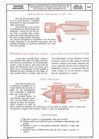 TORNEIRO
PONTA E CONTRAPONTA. MONTAGEM DA PEÇA FÔLHA DE
MECÂNICO
ENTREPONTAS. CUIDADOS EM VIRTUDE DA INFORMAÇÃO
' DILATAÇÃO DA PEGA ENTREPONTAS TECNOLÓGICA
5.4
CONTRAPQNTA REBAIXADA E SEU USO
Êste tipo de contraponta (fig.
3) serve facilitar o- comp1e~o
faceamento do topo das peças mon-
tadas entrepontas.
Vê-se, pela fig. 3, que a ponta
da ferramenta de facear atinge, sem
embaraço, a borda do furo do cen-
tro. Com o emprêgo desta contra-
ponta não deixa 'a ferramenta sobra
de corte no topo faceado. Sòmente
nos casos de faceamento se aconselha o uso da contra-
ponta rebaixada. (2 um acessório cuja ponta, por suas
medidas reduzidas, se quebraria fàcilmente em traba-
lhos mais pesados.
Fig. 3
INFLURNCIA DO CALOR DE -ATRTfCJ - DILATAÇÃO E C ~ N T R A C A ~fiA PEGA
A peça bem montada entre a ponta e vocar deformação na pega e danificar o tbrno.
a contraponta deve girar sem folga, mas tam- Conforme o grau de calor, pode ser alterada
bém sem estar pressionada. Ao ser desbastada, também a tçmpera das portanto, du-
porém, a peça se aquece, quer pelo atrito da
rante a operação, deve-se manter sempre bemponta da ferramenta, quer, no centro, pelo
com a contraponta. O calor D r o ~ u za lubrificado o centro e a contraponta. Deve-se,
dilatação da peça. Estando ela sem iolga, re- ainda, corrigir, de vez em quando. a ajusta-
sulta pressão sobre as pontas, capaz de pro- gem da contraponta no centro.
PONTA RDTATNA
Neste tipo de ponta, que
é adaptado no mangote do ca-
beçote móvel, não há atrito. A
ponta de aço pròpriamente
dita, temperada e retificada,
gira com a peça (fig. 4).
É montada dentro de
uma bainha, cuja parte poste-
rior é em cone Morse, para se
adaptar no furo do mangote.
Entre a bainha e a haste da
ponta rotativa se instalam três rolamentos, um dos quais de encosto. Assim, a ponta gira
suavemente e suporta bem esforços radiais e axias ou longitudinais.
QUESTIONARIO
1) Que são a ponta e a contraponta? Para que servem?
2) Indique quais as providências para a montagem e desmontagem das
pontas. ,
3) Explique o que é a contraponta rebaixada. Quando 6 usada esta
contraponta?
4) Explique qual a influência do calor de atrito. Que é a ponta ro-
tativa?
 