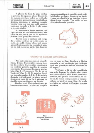 Fig.4
Estôjo de gabaritos de
curvaturas.
TORNEIR0
MECÂNICO
Fig. 5
I
A planeza das faces das peças verifica- trumentos auxiliares de controle, estará então
se por meio de réguas ou planos de controle. habilitado a verificar a forma que vai dando
Os ângulos entre faces podem ser verificados à peça, em obediência aos desenhos orienta-
por esquadros, goniômetros ou transferidores. dores da sua execução. Tais moldes ou mo-
Quando, entretanto, o mecânico necessita delos são chamados gabaritos.
executar uma peça com um perfil complexo
como, por exemplo, o da fig. 1, não bastam
os recursos citados.
Há curvaturas e formas especiais cujo
rigor tem que ser controlado durante a exe-
cução da peça, sem o que ela irá apresentar
defeitos e não poderá ser utilizada.
Em tais casos, o mecânico será obriga-
do a utilizar modelos ou moldes exatos de
partes do perfil. Muitas vêzes, terá mesmo
que confeccionar, antes da execução da peça,
um ou mais moldes do perfil. Com êsses ins- Fig. I
GABARITOS PADRGES (COMERCIAIS)
Para curvaturas em arcos de circunfe- que se quer verificar. Escolhe-se a lâmina
rência, de raios determinados, ou para ângu- adequada a cada verificação, pela indicação
OS, de aberturas determinadas, encontram-se (que tem gravada) do raio de curvatura ou
no comércio gabaritos padrões, já prontos, do ângulo.
constituídos de pequenas lâminas de aço iso-
Verifica-se se há ou não coincidência
ladas (figs. 2 e 3), em estojo (fig. 4), ou em
"canivetes" (figs. 5 e 6). Os gabaritos dos ti- dos perfis da peça e do gabarito, observando-
pos mostrados nas figs. 2, 3, 4 e 5 são também se o contacto contra a luz. Se não passa lumi-
chamados verificadores de curvaturar ou veri- nosidade, está perfeita a coincidência. Se pas-
ficadores de raios. Os da fig. 6 são co- Sa ~ U Z ,há frestas correspondentes a irlrgula-
nhecidos como verificadores de ângulos. ridades no perfil da peça. Estas vão sendo
Consiste o uso dêsses gabaritos em pô- corrigidas por meio de verificações e retoques
10s em contacto com a curvatura ou o ângulo sucessivos.
Fig. 2
;;IiFig. 3 Fig. 6
MEC - 1965 - 15.000 97
GABARITOS
FBLHA DE
INFORMAÇAO
TECNOLÓGICA
5.5
 