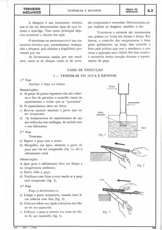 A têmpera é um tratamento térmico
que se faz em determinados tipos de acos co-
muns e aços-liga. Tem como principal obje-
tivo aumentar a dureza dos aços.
O REVENIDO OU REVENIMENTO é um tra-
tamento térmico que, normalmente, acompa-
nha a têmpera, pois elimina a fragilidade pro-
vocada por ela.
As ferramentas usadas por um mecâ-
nico, tanto as de choque como as de corte,
TORNEIRO
MECÂNICO
são terilperadas e revenidas. Determinadas pe-
jas, sujeitas ao desgaste, também o são.
I
FOLHA DE
OPERACÃO
TEMPERAR E REVENIR
TEMI~ERARE REVENZR são tratamentos
que podem sei- feitos em fornos e forjas. E131
fornos, o controlc das temperaturas é feito
pelos pirometros; na forja, êste controle é
feito pela prática que tem o mecânico, o q ~ i c
torna a operação mais difícil. Por êste motivo.
é necess5ria muita atenção durante o aqueci-
mento da peça.
6.3
FASES DE EXECUÇÃO
I - TEMPERAR EM AGUA E REVENIK
l.a Fase
A Q U E ~ A'1 PEJA NA FORJA.
OBSERVAÇ~ES:
a) As peças de pouca espessura não são cober-
tas a fim de permitir o coritrôle visual do
aquecimento e evitar que se "queimem". Ferramenta
b) O aquecimento deve ser lento.
c) Deve-se aquecer sòmente a parte que vai
Parte
ser temperada. resfriada
d) As temperaturas de aquecimento do ac;o
são indicadas nos catálogos, de acordo com
o seu fabricante.
2." Fase
Fig. I
TEMPERE.
Lixa
a) Segure a peça com a tenaz.
b) Mergulhe, em água. sòmente a parte da
pega que vai ser temperada (fig. 1))até o
esfriamento total.
OBSERVAÇÃO:,
A água para o esfriamento deve ser limpa e
na temperatura ambiente.
c) Esfrie toda a peça.
d) Verifique com lima rnurça usada se a peça
está temperada (fig. 2).
3.a Fase
FAÇAO REVENIAIEN 1'0.
a) Limpe a parte temperada, usando uma li-
ma coberta com lixa (iig. 3).
b) Coloq~ies0b1-e uiil lijolo iefrat'ii-io um blo-
co de ac,o aquecido.
c) Colocl~ic-a peça a revenir em ciina do blo- Fig. 3
co de aCo aqiiecido (tig. 4).
i
- 1965 - 15.000 105
 