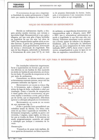 O revenimento do aço tem a importan- ta de pequena diminuição da dureza. Assim,
te finalidade de anular pràticamente a fragili- pois, o revenimento é uiil tratamento tériiiico
dade que resulta da têmpera do metal, à cus- que só se aplica ao aço temperado.
TORNEIRO
MECÂNICO
NOÇÃO DO FENOMENO DO REVENIMENTO
FOLHA DE
REVFNTL~FNTOno ACO INFORMACÃQ
Devido ao resfriamento rápido, a têm-
pera produz tensões internas, que tornam o
aço muito frágil. Reaquecendo-se o aço, após a
têmpera, até que uma gota d'água borbulhe
na superfície do aço (ou seja, até cêrca de
100°), êsse reaquecimento apenas alivia as ten-
sões internas. A partir daí, prosseguindo-se no
aquecimento, dá-se gradualmente diminuição
da dureza e diminuição da fragilidade. Nos
aços de boa têmpera, sobretudo os destinados
a ferramentas de corte (com 0,7 % ou mais
de carbono), as experiências demonstram que
reaquecendo-se após a têmpera, entre ZOO0
e 325O, isto é, revenindo-se, pràticamente se
anula a fragilidade (o aço fica com alta resi-
liência). Continua entretanto muito satisfató-
ria a dureza, apesar de inferior à da têmpera.
Conforme, pois, as iiistruções do fabricante
do aço, em certa temperatura da faixa acima
indicada (200° a 325O), faz-se cessar o aqueci-
mento, mergulhando-se a peça na água ou no
óleo ou expondo-a naturalmente ao ar.
AQUECIMENTO DO AGO PARA O REVENIMENTO
Em instalações industriais importantes,
faz-se o aquecimento em fornos a gás, em for-
nos elétricos ou em banhos de óleo aquecido
ou ainda em banhos de sais minerais, ou chum-
bo em fusão. O controle da temperatura se faz
por meio de pirômetros.
Comumente, na oficina mecânica, para
as ferramentas manuais comuns, usa-se um dos
processos indicados nas figuras 1 e 2.
REVENIMENTOAO CALOR DA FORJA (fig.
1). A ferramenta, após a têmpera, é exposta
acima do fogo da forja, recebendo o calor por
irradiação. Como o controle da temperatura
é visual (pelas côres do revenimen.to),tal pro-
cesso sujeita o mecânico a erros, pois as fuma-
ças de carvão, que se desprendem, dificultam
apreciar a coloração adequada ao revenimento.
REVENIMENTOAO CALOR DE UM BLOCO
DE A ~ OAQUECIDO (fig. 2j.
É êste o processo mais aconselhável nos
trabalhos usuais da oficina. Um bloco volii-
moso de aço doce é aquecido ao vermelho. A
ferramenta temperada, e polida na parte a ser
revenida, é exposta, nessa região, ao forte ca-
lor que se irradia do bloco. A ferramenta vai
sendo progressivamente aquecida até surgir
a coloração que indique o momento de re-
venir.
OBSERVA~ÃO:
Tratando-se de peças mais espêssas, de-
ve-se apoiá-las diretamente no bloco aquecido.
Fig. 1
MEC - 1965 - 15.000 111
 