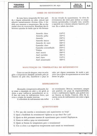 TBRNEIRO
MECÂNICO I REVENIMENTO DO A(;O
I FOLHA DE
INFORMACÃO ,6.6
TECNOLÓGICA I
Se urna barra temperada for bem poli- do em virtude do aquecimento. As cores do
da e depois submetida ao calor, nota-se que revenimento são úteis para indicar as tempe-
adquire sucessivamente diversas cores, à me- raturas aproximadas, à simples vista, quando
dida que aumenta a temperatura. São as cha- o operário OU O técnico adquire bastante prá-
madas côres do revenimento. Resultam das di- tica. Eis a tabela das cores.
ferentes camadas de óxido que se vão forman-
Amarelo claro
Amarelo palha
Amarelo
-Amarelo escuro
Amarelo de ouro
Castanho claro
Castanho avermelhado
Violeta
Azul escuro
Azul marinho
Azul claro
Azul acinzentado
Como no caso da têmpera, uma vez atin-
gida a temperatura desejada (acusada pelo pi-
rômetro ou pela cor), mantém-se a peça ao
Alcançada a temperatura adequada, faz-
se cessar a exposi~ãoao calor e, em geral, se
deixa a peça resfriar-se naturalmente ao ar.
É êste um meio de resfriamento lento, que
evita a criação de tensões internas.
A velocidade de resfriamento não influi
calor por alguns momentos, de modo a per-
mitir que o grau de aquecimento se torne uni-
forme na peGa.
no revenimento. Deve-se, entretanto, sempre
que possível, em peças de responsabilidade,
evitar o resfriamento rápido, que poderá cau-
sar fissuras ou fendas. Usam-se, além do ar,
outros nieios de resfriamento tais como a água
e o óleo.
1) Por que não convém o reveniiilento com aquecimento na forja?
2) Qual a finalidade do revenimento? Aplica-se ao aço doce? Por quê?
3) Quais os dois processos comuns de aquecimento para revenir? Explique-os.
4j Como se resfria a peça no revenimento?
5) Quais os limites de temperatura para o revenimento?
6) Cite as cores e as respectivas temperaturas mais usuais no revenimento.
12 MEC - 1965 - 15.0
 
