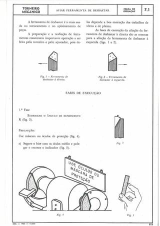 FASES DE EXECUGÃO
Fig. 2 - Ferramenta de
desbastar h esquerda.
Fig. 3
TORNEIRO
MECÂNICO
A ferramenta de desbastar é a mais usa- las depende a boa execução dos trabalhos de
da no torneamento e no aplainamento de torno e de plaina.
peças. As fases de execução da afiação da fer-
A preparação e a reafiação de ferra- ramenta de desbastar à direita são as mesmas
mentas constituem importante operação a ser para a afiaqão da ferram.enta de desbastar à
feita pelo torneiro e pelo ajustador, pois de- esquerda (figs. 1 e 2).
Fig. I -,Fel-rnmentu de
desbastar h dil-eita.
I .a Fase
ESMERILHEO ÂNGULO DE RENDIMENTO
R (fig. 3).
PRECAU~ÃO:
Use máscara ou óculos de. proteção (fig. 4).
a) Segure o bite com os dedos médio e pole-
gar e encoste o indicador (fig. 5).
Fiç. 4 Fig. j
MEC - 1965 - 15.000 115
AFIAR FERRAMENTA DE DESBASTAR
FOLHA DE
OPERACAO 7.1
 