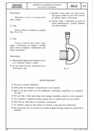 PAREO TORNO e verifique as medidas
(fig. 10 ou 14).
TORNEIR8
MECÂblICO
5.a Fase
CALCULEQUANTO DEVE TIRAR AINDA,
regule a ferramenta até atingir a medida,
ligue o torno e complete o torneamento, com
avanço automático.
I
TORNEAR CILÍNDRICO EXTERNO
NA PLACA UNIVERSAL
a) Mantenha-se ligeiramente afastado do tôr-
no e atencioso durante o passe.
b). Se usar fluido de corte, não deixe que se
interrompa o jato.
FOLHA DE
OPERAÇÃO
QUESTIONÁRIO
1.4
1) Para que se torneia cilíndrico?
OBSERVAÇÃO: c) Quando tornear latão, use óculos prote-
tores para os olhos ou uma rêde metálica
Determine a r. p. m. e o avanço. Con- ou plástica sobre a ferramenta.
sulte a tabela.
d) Proteja, limpe e lubrifique as guias do
torno constantemente, quando trabalhar
com ferro fundido.4.a Fase
Fig. 14
2) Como pode ser marcado o comprimento a ser torneado? I
3) Que se usa para medir um eixo desbastado: micrômetro, paquímetro ou compasso?
Por quê?
I4) Por. que não se deve usar roupa com mangas compridas, quando se está torneando?
5) Ao se prender o material na placa, quanto deve ser deixado para fora da mesma?
6) Que deve ser observado ao se prender a ferramenta?
7) No desbaste, quanto se deve deixar de. material a mais para dar acabamento?
8) Que precaução deve ser tomada em relação às guias do torno, quando se torneia ferro
fundido?
I
12 MEC - 1965 - 15.000
 
